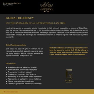 GLOBAL RESIDENCY
USE THE KNOW-HOW OF AN INTERNATIONAL LAW FIRM
Investing in properties or companies unlocks the potential for high net-worth personalities to become a “Global Resi-
dent”. De Micco & Friends prepared the way for this highest flexibility to hundreds individuals and families in the past 15
years. As an international law firm we understand the strategic importance behind the Global Residency philosophy and
we deliver the concepts, the knowledge and our international network to empower high net worth individuals to join this
opportunity.
Global Residences are those personalities who
have the power to control their life by joining a
selected place and who are capable to provide
a safe and sustainable future to their families.
Family Office
De Micco & Friends
Global Residency Analysis
Each case and each life plan is different. By an
individual analysis which respect the personal plans,
the family situation and all business aspects our
experts will find the best place for you.
The Services
■ Analysis of personal needs and situation
■ Family situation, children education plans
■ Property and investment research
■ Property and investment Due Diligence
■ Assembling of all documents for the application
■ Representing of applicant by power of attorney
■ Fillings, notarisations and application
■ Delivery of golden visa, residency or citizenship
 