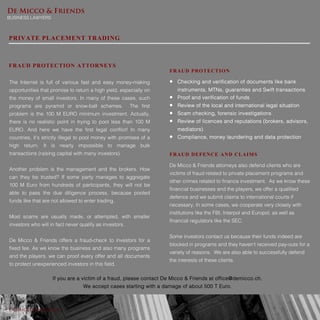 De Micco & Friends
BUSINESS LAWYERS
De Micco & Friends
If you are a victim of a fraud, please contact De Micco & Friends at office@demicco.ch.
We accept cases starting with a damage of about 500 T Euro.
PRIVATE PLACEMENT TRADING
FRAUD PROTECTION ATTORNEYS
The Internet is full of various fast and easy money-making
opportunities that promise to return a high yield, especially on
the money of small investors. In many of these cases, such
programs are pyramid or snow-ball schemes. The first
problem is the 100 M EURO minimum investment. Actually,
there is no realistic point in trying to pool less than 100 M
EURO. And here we have the first legal conflict! In many
countries, it’s strictly illegal to pool money with promises of a
high return. It is nearly impossible to manage bulk
transactions (raising capital with many investors).
Another problem is the management and the brokers. How
can they be trusted? If some party manages to aggregate
100 M Euro from hundreds of participants, they will not be
able to pass the due diligence process, because pooled
funds like that are not allowed to enter trading.
Most scams are usually made, or attempted, with smaller
investors who will in fact never qualify as investors.
De Micco & Friends offers a fraud-check to investors for a
fixed fee. As we know the business and also many programs
and the players, we can proof every offer and all documents
to protect unexperienced investors in this field.
FRAUD PROTECTION
 Checking and verification of documents like bank
instruments, MTNs, guaranties and Swift transactions
 Proof and verification of funds
 Review of the local and international legal situation
 Scam checking, forensic investigations
 Review of licences and reputations (brokers, advisors,
mediators)
 Compliance, money laundering and data protection
FRAUD DEFENCE AND CLAIMS
De Micco & Friends attorneys also defend clients who are
victims of fraud related to private placement programs and
other crimes related to finance investment. As we know these
financial businesses and the players, we offer a qualified
defence and we submit claims to international courts if
necessary. In some cases, we cooperate very closely with
institutions like the FBI, Interpol and Europol, as well as
financial regulators like the SEC.
Some investors contact us because their funds indeed are
blocked in programs and they haven’t received pay-outs for a
variety of reasons. We are also able to successfully defend
the interests of these clients.
 
