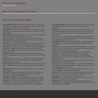 De Micco & Friends
BUSINESS LAWYERS
De Micco & Friends
PRIVATE PLACEMENT TERMS
PRIVATE PLACEMENT TRADING
Administrative Hold: A term usually used by brokers. It refers to the
investor’s bank reserving funds in favor of another individual, without
actually encumbering or moving the assets.
Asset Backed: A note or bank instrument which is collateralized by
hard assets, not liquid assets such as gold, arts, diamonds, or other
rare valuables.
Assignment: Transferring ownership, or rights to use the collateral, to
another individual for a specific period of time.
Bank Instrument: A debt instrument issued by banks to access
immediate liquidity, providing an annual interest and face value for
the purchaser such as BGs and MTNs.
Beneficiary: The individual listed as the owner of a debt instrument,
such as a medium term notes (MTNs) or bank guarantees (BGs).
Best Efforts: This term (contract with trader) states that the trader, or
investment manager, will use their best efforts to achieve high
profits. For example, a contract may say “profits will be achieved on
a best efforts basis”.
Blocked Funds: A phrase which refers to blocking liquid assets in
favor of another person. This is most commonly achieved via a Swift
MT-760
Broker Chain: Also known as a “daisy chain”, this frequently-used
term describes the “layers” of brokers that one must go through
before one reaches a trader.
Bullet Program: Phrase used by brokers that describes “short-term”
private placement programs, promising high returns in less than 30
days.
Cash Backed: Assets which are backed by cash, the most common
type of backing.
Collateral: An asset guaranteeing the line of credit the bank gives,
which can be seized upon default from the loan terms. Bank
instruments, such as cash and MT-760s.
Commitment Holder: An individual/institution who is contractually
obligated to purchase a bank instrument at an agreed upon value.
Compliance: The process of completing due diligence on a new
investor. At this time, the investor must complete the required
documentation, usually referred to as the “compliance package”.
Corporate Resolution: A compliance document which asks the client
to formally state their relationship to the business entity they
represent.
Cutting House: Term referring to a bank which creates, issues, and
backs discounted bank instruments. The instruments are “cut”, and
sold to traders at discounts, who then sell them at a higher price to
“exit buyers”.
Discount: The concept that bank instruments can be purchased at a
discount from face value, leaving the opportunity to profit from resale
or the difference from the face value.
Due Diligence: Phrase referring to the process of qualifying people
or companies, verifying and investigating their financial and legal
background.
Escrow: An escrow service is a licensed and regulated company that
collects, holds, and sends money, according to conditions specified
by both the investor and service provider.
Euroclear: The world’s largest settlement system for securities
transactions, covering bonds and equities, as well as bank
instruments. This system allows transactions to be completed
directly and remotely, while ensuring safety for both the buyer and
seller of the asset.
Exit Buyer: The “buyer in place” purchasing the bank instrument at a
higher value from the current owner.
Fishing: When a “prospect” contacts a broker or advisor with little to
no intent to move forward, but plenty of detailed questions in an effort
to investigate (fish) for information.
Free and Clear: Also known as “unencumbered”, there are no liens
or debt obligations associated with an asset.
Fresh Cut: Phrase referring to a recently issued bank instrument that
has had only one owner over the course of its existence. They are
accessed at a steep discount from the face value.
Gate-Keeper: An individual who claims to be in direct contact to a
trader with a private placement program.
Hypothecate: The process of assigning a monetary value to an
illiquid asset, and then extracting liquidity in the form of a loan, using
the illiquid asset as collateral.
 