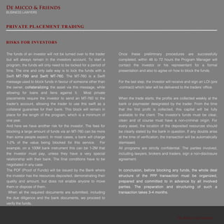 De Micco & Friends
BUSINESS LAWYERS
De Micco & Friends
PRIVATE PLACEMENT TRADING
The funds of an investor will not be turned over to the trader
but will always remain in the investors account. To start a
program, the funds will only need to be locked for a period of
time. The one and only safe way is to lock the funds with a
Swift MT-799 and Swift MT-760. The MT-760 is a Swift
message used to block funds in favour of someone other than
the owner, collateralizing the asset via this message, while
allowing for loans and liens against it. Most private
placements require the investor to send an MT-760 to the
trader’s account, allowing the trader to use this swift as a
collateral guarantee for their bank. This block will remain in
place for the length of the program, which is a minimum of
one year.
And here we have another risk for the investor. The fees for
blocking a large amount of funds via an MT-760 can be more
than some people expect. In most cases, a bank will charge
1-2% of the value being blocked for this service. For
example, on a 100M bank instrument this can be 1-2M that
the investor must pay, unless they have a very special
relationship with their bank. The final conditions have to be
negotiated in any case.
The POF (Proof of Funds) will be issued by the Bank where
the investor has the resources deposited, demonstrating their
quality and amount, but does not enable anyone to move
them or dispose of them.
When all the required documents are submitted, including
the due diligence and the bank documents, we proceed to
verify the funds.
RISKS FOR INVESTORS
Once these preliminary procedures are successfully
completed, within 48 to 72 hours the Program Manager will
contact the investor or his representant for a formal
presentation and also to agree on how to block the funds.
For the last step, the investor will receive and sign an LOI (pre
-contract) which later will be delivered to the traders’ office.
When the trade starts, the profits are collected weekly at the
bank or paymaster designated by the trader. From the time
that the first profit is collected, this capital will be fully
available to the client. The investor’s funds must be clear,
clean and of course must have a non-criminal origin. For
every asset, the location of the deposited resources should
be clearly stated by the bank in question. If any doubts arise
at the time of verification, the transaction will be automatically
dismissed.
All programs are strictly confidential. The parties involved,
including lawyers, brokers and traders, sign a non-disclosure
agreement.
In conclusion, before blocking any funds, the whole deal
structure of the PPP transaction must be organized,
prepared and committed to in advance by all involved
parties. The preparation and structuring of such a
transaction takes 3-4 months.
 