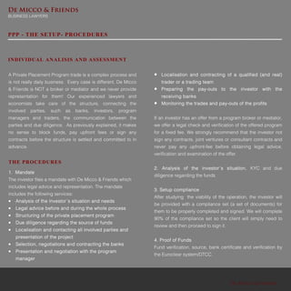 De Micco & Friends
BUSINESS LAWYERS
De Micco & Friends
PPP - THE SETUP- PROCEDURES
A Private Placement Program trade is a complex process and
is not really daily business. Every case is different. De Micco
& Friends is NOT a broker or mediator and we never provide
representation for them! Our experienced lawyers and
economists take care of the structure, connecting the
involved parties, such as banks, investors, program
managers and traders, the communication between the
parties and due diligence. As previously explained, it makes
no sense to block funds, pay upfront fees or sign any
contracts before the structure is settled and committed to in
advance.
THE PROCEDURES
1. Mandate
The investor files a mandate with De Micco & Friends which
includes legal advice and representation. The mandate
includes the following services:
 Analysis of the investor´s situation and needs
 Legal advice before and during the whole process
 Structuring of the private placement program
 Due diligence regarding the source of funds
 Localisation and contacting all involved parties and
presentation of the project
 Selection, negotiations and contracting the banks
 Presentation and negotiation with the program
manager
INDIVIDUAL ANALISIS AND ASSESSMENT
 Localisation and contracting of a qualified (and real)
trader or a trading team
 Preparing the pay-outs to the investor with the
receiving banks
 Monitoring the trades and pay-outs of the profits
If an investor has an offer from a program broker or mediator,
we offer a legal check and verification of the offered program
for a fixed fee. We strongly recommend that the investor not
sign any contracts, joint ventures or consultant contracts and
never pay any upfront-fee before obtaining legal advice,
verification and examination of the offer.
2. Analysis of the investor´s situation, KYC and due
diligence regarding the funds
3. Setup compliance
After studying the viability of the operation, the investor will
be provided with a compliance set (a set of documents) for
them to be properly completed and signed. We will complete
90% of the compliance set so the client will simply need to
review and then proceed to sign it.
4. Proof of Funds
Fund verification, source, bank certificate and verification by
the Euroclear system/DTCC.
 