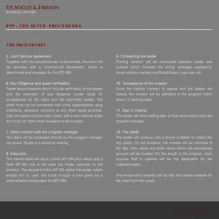 De Micco & Friends
De Micco & Friends
BUSINESS LAWYERS
PPP - THE SETUP- PROCEDURES
5. Joint Venture Agreement
Together with the compliance set of documents, the client will
be provided with a "Commercial Agreement", which is
determined and managed by the ICC 600.
6. Due Diligence and asset verification
These are procedures which include verification of the assets
and the execution of due diligence (under study for
acceptance) for the client and the submitted assets. The
client must not be connected with crime organizations, drug
trafficking, weapons, terrorism or any other illegal activities.
Also, the asset must be clear, clean, with a non-criminal origin
and must be 100% freely available to the investor.
7. Direct contact with the program manager
The client will be contacted directly by the program manager
via phone, Skype or a personal meeting.
8. Execution
The client's bank will issue a Swift MT-799 prior notice and a
Swift MT-760 lock to the bank the Trader specifies on the
contract. The recipient of the MT-760 will be the trader, which
enable him to “use” the funds through a loan given by a
second bank that accepts the MT-799.
THE PROCEDURES
9. Contracting the trader
Trading contract will be concluded between trader and
investor which includes the timing, arbitrage regulations,
funds volume, markets, profit distribution, pay outs, etc.
10. Acceptance of the investor
Once the trading contract is signed and the assets are
locked, the investor will be admitted to the program within
about 15 banking days.
11. Start of trading
The trader will start trading after a final confirmation from the
program manager.
12. The yields
The trader will continue with a formal invitation to collect the
first yields. On the invitation, the investor will be informed of
the day, time, place and bank venue where the pre-opened
account will be located. For the length of the program, each
account that is opened will be the destination for the
collected yields.
The investment's benefits will be fully and freely available for
the client from the outset.
 