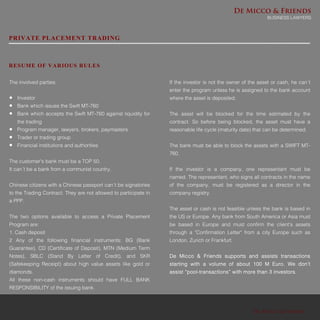 De Micco & Friends
De Micco & Friends
BUSINESS LAWYERS
PRIVATE PLACEMENT TRADING
RESUME OF VARIOUS RULES
The involved parties:
 Investor
 Bank which issues the Swift MT-760
 Bank which accepts the Swift MT-760 against liquidity for
the trading
 Program manager, lawyers, brokers, paymasters
 Trader or trading group
 Financial institutions and authorities
The customer's bank must be a TOP 50.
It can´t be a bank from a communist country.
Chinese citizens with a Chinese passport can´t be signatories
to the Trading Contract. They are not allowed to participate in
a PPP.
The two options available to access a Private Placement
Program are:
1. Cash deposit
2 Any of the following financial instruments: BG (Bank
Guarantee), CD (Certificate of Deposit), MTN (Medium Term
Notes), SBLC (Stand By Letter of Credit), and SKR
(Safekeeping Receipt) about high value assets like gold or
diamonds.
All these non-cash instruments should have FULL BANK
RESPONSIBILITY of the issuing bank.
If the investor is not the owner of the asset or cash, he can´t
enter the program unless he is assigned to the bank account
where the asset is deposited.
The asset will be blocked for the time estimated by the
contract. So before being blocked, the asset must have a
reasonable life cycle (maturity date) that can be determined.
The bank must be able to block the assets with a SWIFT MT-
760.
If the investor is a company, one representant must be
named. The representant, who signs all contracts in the name
of the company, must be registered as a director in the
company registry.
The asset or cash is not feasible unless the bank is based in
the US or Europe. Any bank from South America or Asia must
be based in Europe and must confirm the client's assets
through a "Confirmation Letter" from a city Europe such as
London, Zurich or Frankfurt.
De Micco & Friends supports and assists transactions
starting with a volume of about 100 M Euro. We don’t
assist “pool-transactions” with more than 3 investors.
 