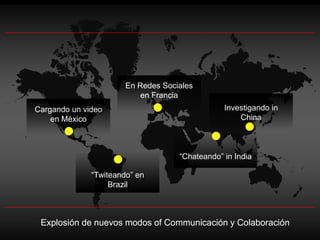 En Redes Sociales
                           en Francia
Cargando un video                               Investigando in
    en México                                       China



                                    “Chateando” in India

              “Twiteando” en
                   Brazil



 Explosión de nuevos modos of Communicación y Colaboración
 