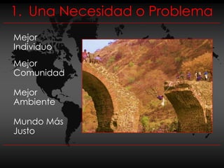 1. Una Necesidad o Problema
Mejor
Individuo
Mejor
Comunidad

Mejor
Ambiente

Mundo Más
Justo
 