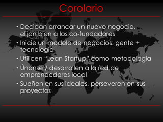 Corolario
 Decidan arrancar un nuevo negocio,
  elijan bien a los co-fundadores
 Inicie un modelo de negocios: gente +
  tecnología
 Utilicen “Lean Startup” como metodología
 Únanse / desarrollen a la red de
  emprendedores local
 Sueñen en sus ideales, perseveren en sus
  proyectos
 