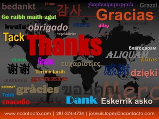 tänan

                   감사
                                       շնորհակալություն   Grazzi
bedankt
Go raibh maith agat                      Gracias
  hvala obrigado хвала                     díky




              Thanks Aliquam
 Tack
                         teşekkürler   благодаря


                                                     благодарам

     diolch
               Grazas ευχαριστίες                         kiitos
   谢谢         Terima kasih                   感謝 dzięki
                                   Merc
 mulţumiri    grazie
     gràcies
salamat

Takk
спасибо                       Dank          Eskerrik asko
 www.ncontacto.com | 281-374-4734 | joseluis.lopez@ncontacto.com
 