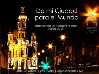 De mi Ciudad
             para el Mundo
             Empezando un negocio Hi-Tech,
                    desde aquí…




Jose Luis Lopez | 27.11.2012 | Aguascalientes, MX
 
