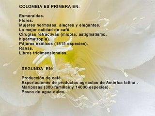 COLOMBIA ES PRIMERA EN: Esmeraldas. Flores. Mujeres hermosas, alegres y elegantes. La mejor calidad de café. Cirugías refractivas (miopía, astigmatismo, hipermetropía). Pájaros exóticos (1815 especies). Ranas. Libros tridimensionales.   SEGUNDA  EN: Producción de café.  Exportaciones de productos agrícolas de América latina . Mariposas (300 familias y 14000 especies). Pesca de agua dulce.   