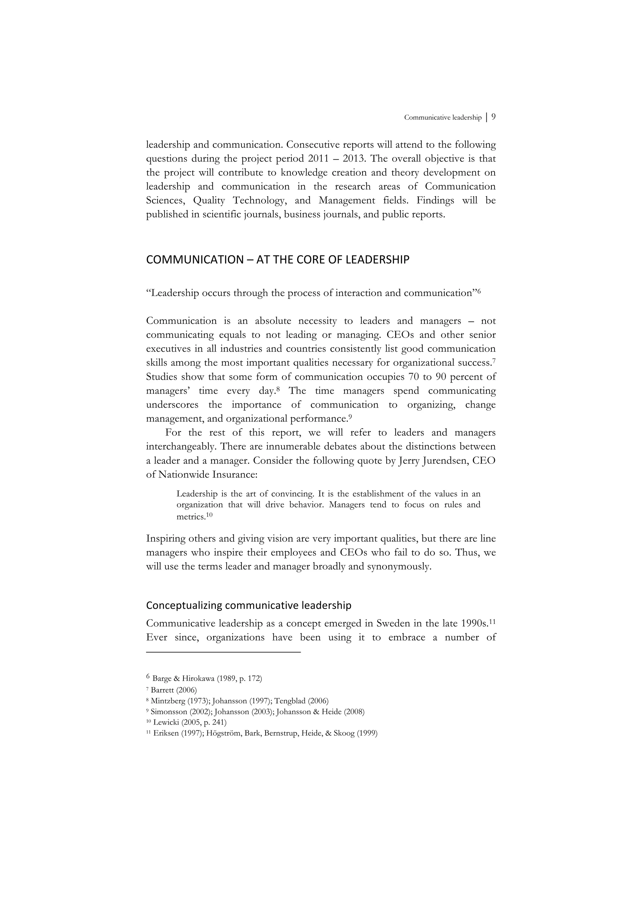 Communicative leadership ⏐ 9
leadership and communication. Consecutive reports will attend to the following
questions during the project period 2011 – 2013. The overall objective is that
the project will contribute to knowledge creation and theory development on
leadership and communication in the research areas of Communication
Sciences, Quality Technology, and Management fields. Findings will be
published in scientific journals, business journals, and public reports.
COMMUNICATION	
  –	
  AT	
  THE	
  CORE	
  OF	
  LEADERSHIP	
  
“Leadership occurs through the process of interaction and communication”6
Communication is an absolute necessity to leaders and managers – not
communicating equals to not leading or managing. CEOs and other senior
executives in all industries and countries consistently list good communication
skills among the most important qualities necessary for organizational success.7
Studies show that some form of communication occupies 70 to 90 percent of
managers’ time every day.8 The time managers spend communicating
underscores the importance of communication to organizing, change
management, and organizational performance.9
For the rest of this report, we will refer to leaders and managers
interchangeably. There are innumerable debates about the distinctions between
a leader and a manager. Consider the following quote by Jerry Jurendsen, CEO
of Nationwide Insurance:
Leadership is the art of convincing. It is the establishment of the values in an
organization that will drive behavior. Managers tend to focus on rules and
metrics.10
Inspiring others and giving vision are very important qualities, but there are line
managers who inspire their employees and CEOs who fail to do so. Thus, we
will use the terms leader and manager broadly and synonymously.
Conceptualizing	
  communicative	
  leadership	
  
Communicative leadership as a concept emerged in Sweden in the late 1990s.11
Ever since, organizations have been using it to embrace a number of
6 Barge & Hirokawa (1989, p. 172)
7 Barrett (2006)
8 Mintzberg (1973); Johansson (1997); Tengblad (2006)
9 Simonsson (2002); Johansson (2003); Johansson & Heide (2008)
10 Lewicki (2005, p. 241)
11 Eriksen (1997); Högström, Bark, Bernstrup, Heide, & Skoog (1999)
 