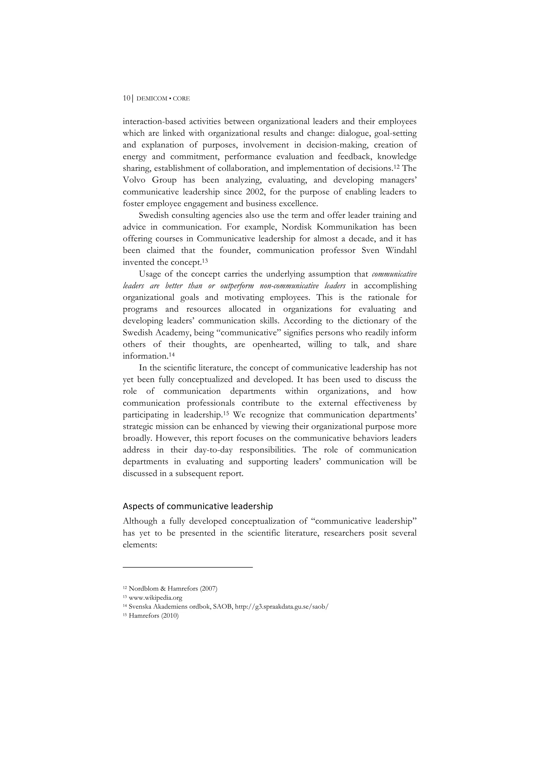 10⏐ DEMICOM • CORE
interaction-based activities between organizational leaders and their employees
which are linked with organizational results and change: dialogue, goal-setting
and explanation of purposes, involvement in decision-making, creation of
energy and commitment, performance evaluation and feedback, knowledge
sharing, establishment of collaboration, and implementation of decisions.12 The
Volvo Group has been analyzing, evaluating, and developing managers’
communicative leadership since 2002, for the purpose of enabling leaders to
foster employee engagement and business excellence.
Swedish consulting agencies also use the term and offer leader training and
advice in communication. For example, Nordisk Kommunikation has been
offering courses in Communicative leadership for almost a decade, and it has
been claimed that the founder, communication professor Sven Windahl
invented the concept.13
Usage of the concept carries the underlying assumption that communicative
leaders are better than or outperform non-communicative leaders in accomplishing
organizational goals and motivating employees. This is the rationale for
programs and resources allocated in organizations for evaluating and
developing leaders’ communication skills. According to the dictionary of the
Swedish Academy, being “communicative” signifies persons who readily inform
others of their thoughts, are openhearted, willing to talk, and share
information.14
In the scientific literature, the concept of communicative leadership has not
yet been fully conceptualized and developed. It has been used to discuss the
role of communication departments within organizations, and how
communication professionals contribute to the external effectiveness by
participating in leadership.15 We recognize that communication departments’
strategic mission can be enhanced by viewing their organizational purpose more
broadly. However, this report focuses on the communicative behaviors leaders
address in their day-to-day responsibilities. The role of communication
departments in evaluating and supporting leaders’ communication will be
discussed in a subsequent report.
Aspects	
  of	
  communicative	
  leadership	
  
Although a fully developed conceptualization of “communicative leadership”
has yet to be presented in the scientific literature, researchers posit several
elements:
12 Nordblom & Hamrefors (2007)
13 www.wikipedia.org
14 Svenska Akademiens ordbok, SAOB, http://g3.spraakdata.gu.se/saob/
15 Hamrefors (2010)
 