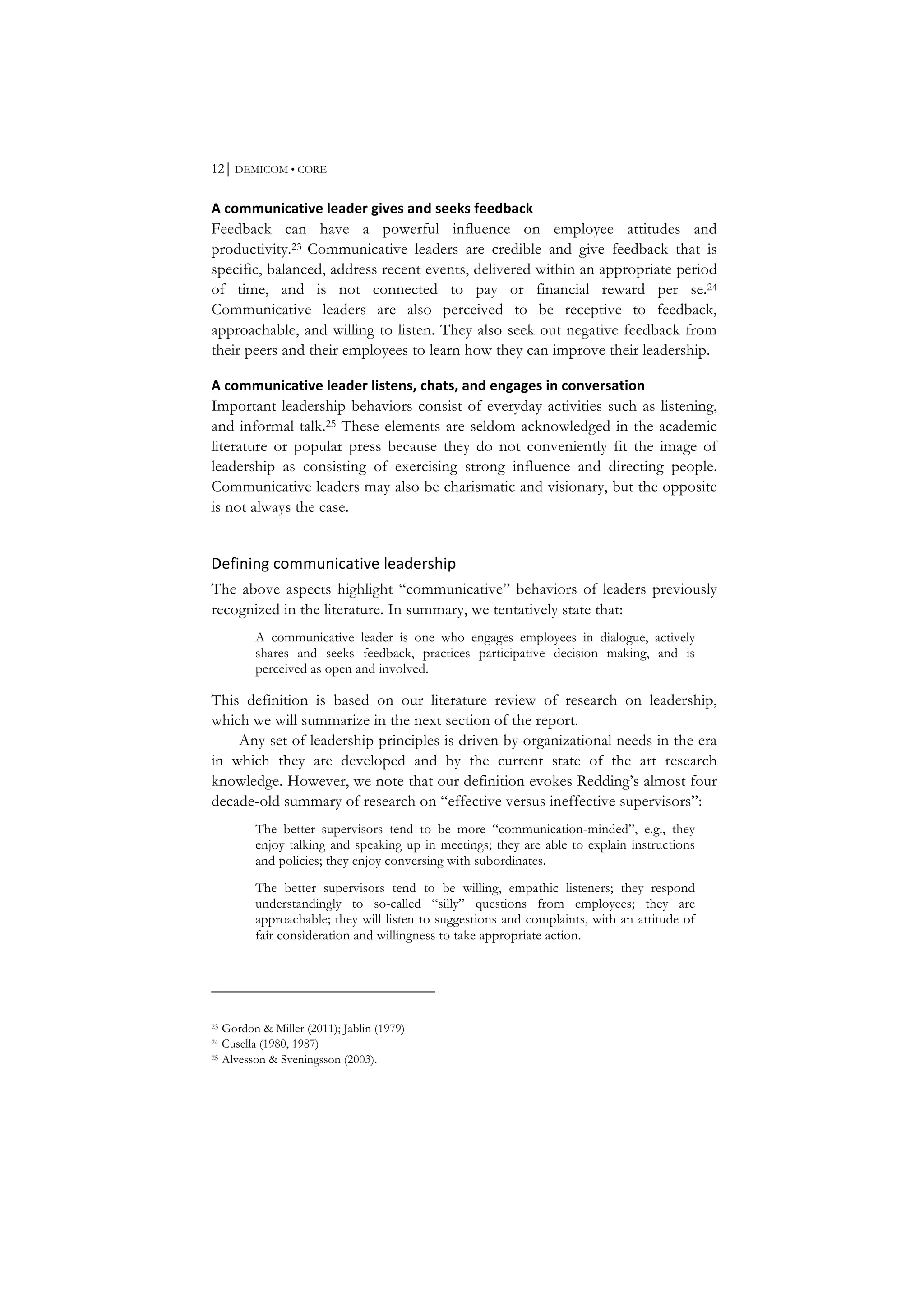 12⏐ DEMICOM • CORE
A	
  communicative	
  leader	
  gives	
  and	
  seeks	
  feedback	
  
Feedback can have a powerful influence on employee attitudes and
productivity.23 Communicative leaders are credible and give feedback that is
specific, balanced, address recent events, delivered within an appropriate period
of time, and is not connected to pay or financial reward per se.24
Communicative leaders are also perceived to be receptive to feedback,
approachable, and willing to listen. They also seek out negative feedback from
their peers and their employees to learn how they can improve their leadership.
A	
  communicative	
  leader	
  listens,	
  chats,	
  and	
  engages	
  in	
  conversation	
  
Important leadership behaviors consist of everyday activities such as listening,
and informal talk.25 These elements are seldom acknowledged in the academic
literature or popular press because they do not conveniently fit the image of
leadership as consisting of exercising strong influence and directing people.
Communicative leaders may also be charismatic and visionary, but the opposite
is not always the case.
Defining	
  communicative	
  leadership	
  
The above aspects highlight “communicative” behaviors of leaders previously
recognized in the literature. In summary, we tentatively state that:
A communicative leader is one who engages employees in dialogue, actively
shares and seeks feedback, practices participative decision making, and is
perceived as open and involved.
This definition is based on our literature review of research on leadership,
which we will summarize in the next section of the report.
Any set of leadership principles is driven by organizational needs in the era
in which they are developed and by the current state of the art research
knowledge. However, we note that our definition evokes Redding’s almost four
decade-old summary of research on “effective versus ineffective supervisors”:
The better supervisors tend to be more “communication-minded”, e.g., they
enjoy talking and speaking up in meetings; they are able to explain instructions
and policies; they enjoy conversing with subordinates.
The better supervisors tend to be willing, empathic listeners; they respond
understandingly to so-called “silly” questions from employees; they are
approachable; they will listen to suggestions and complaints, with an attitude of
fair consideration and willingness to take appropriate action.
23 Gordon & Miller (2011); Jablin (1979)
24 Cusella (1980, 1987)
25 Alvesson & Sveningsson (2003).
 