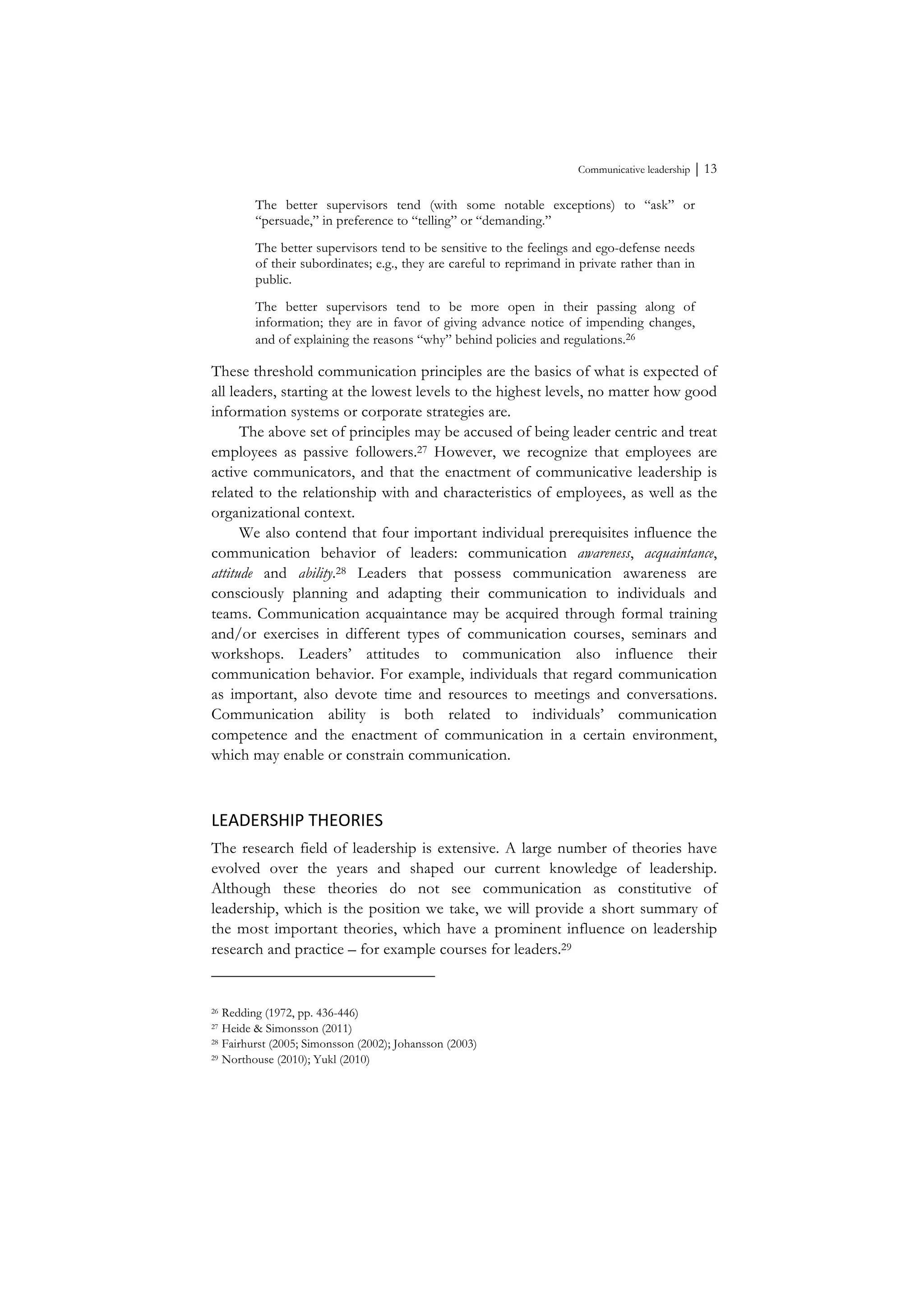 Communicative leadership ⏐ 13
The better supervisors tend (with some notable exceptions) to “ask” or
“persuade,” in preference to “telling” or “demanding.”
The better supervisors tend to be sensitive to the feelings and ego-defense needs
of their subordinates; e.g., they are careful to reprimand in private rather than in
public.
The better supervisors tend to be more open in their passing along of
information; they are in favor of giving advance notice of impending changes,
and of explaining the reasons “why” behind policies and regulations.26
These threshold communication principles are the basics of what is expected of
all leaders, starting at the lowest levels to the highest levels, no matter how good
information systems or corporate strategies are.
The above set of principles may be accused of being leader centric and treat
employees as passive followers.27 However, we recognize that employees are
active communicators, and that the enactment of communicative leadership is
related to the relationship with and characteristics of employees, as well as the
organizational context.
We also contend that four important individual prerequisites influence the
communication behavior of leaders: communication awareness, acquaintance,
attitude and ability.28 Leaders that possess communication awareness are
consciously planning and adapting their communication to individuals and
teams. Communication acquaintance may be acquired through formal training
and/or exercises in different types of communication courses, seminars and
workshops. Leaders’ attitudes to communication also influence their
communication behavior. For example, individuals that regard communication
as important, also devote time and resources to meetings and conversations.
Communication ability is both related to individuals’ communication
competence and the enactment of communication in a certain environment,
which may enable or constrain communication.
LEADERSHIP	
  THEORIES	
  
The research field of leadership is extensive. A large number of theories have
evolved over the years and shaped our current knowledge of leadership.
Although these theories do not see communication as constitutive of
leadership, which is the position we take, we will provide a short summary of
the most important theories, which have a prominent influence on leadership
research and practice – for example courses for leaders.29
26 Redding (1972, pp. 436-446)
27 Heide & Simonsson (2011)
28 Fairhurst (2005; Simonsson (2002); Johansson (2003)
29 Northouse (2010); Yukl (2010)
 
