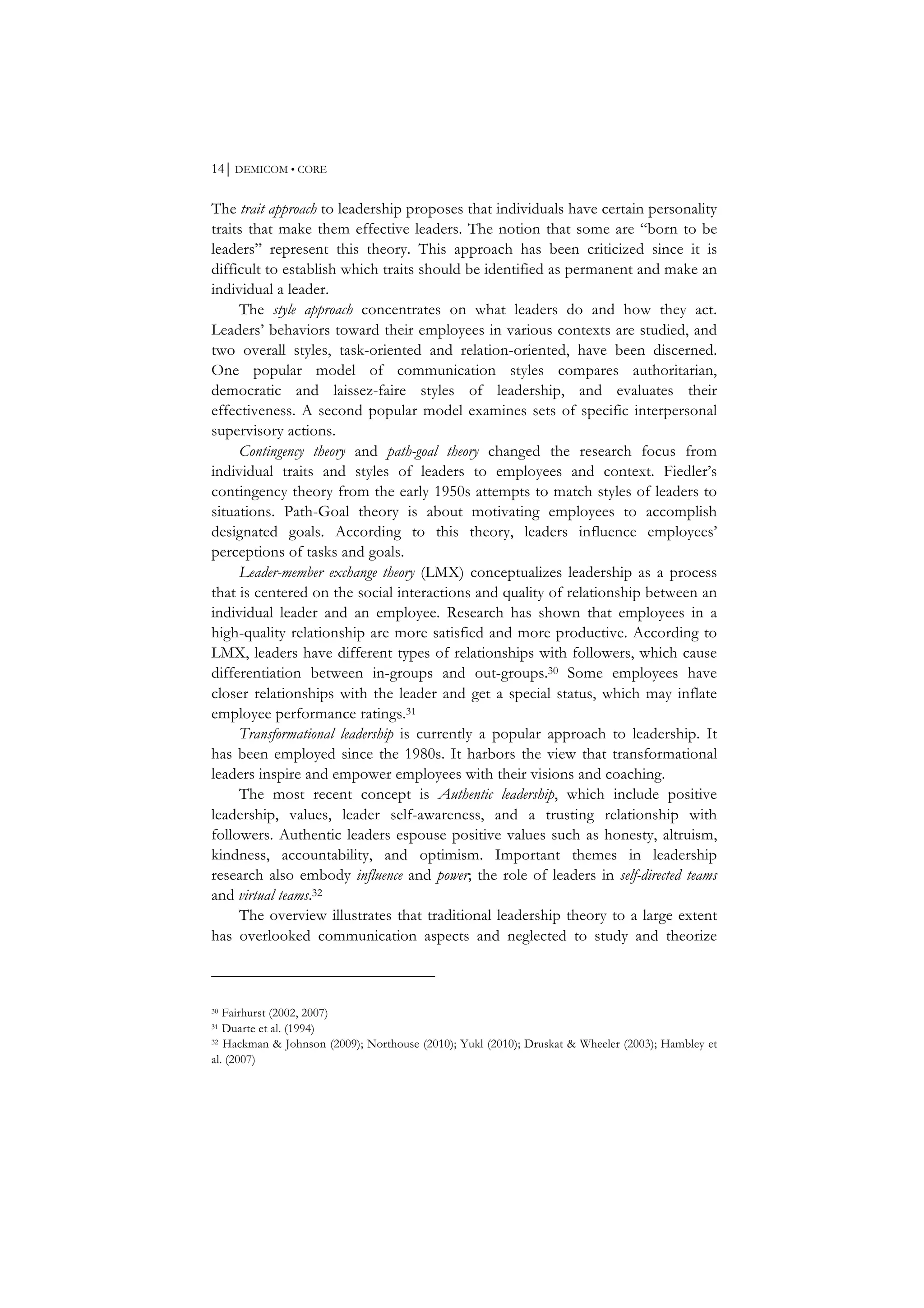 14⏐ DEMICOM • CORE
The trait approach to leadership proposes that individuals have certain personality
traits that make them effective leaders. The notion that some are “born to be
leaders” represent this theory. This approach has been criticized since it is
difficult to establish which traits should be identified as permanent and make an
individual a leader.
The style approach concentrates on what leaders do and how they act.
Leaders’ behaviors toward their employees in various contexts are studied, and
two overall styles, task-oriented and relation-oriented, have been discerned.
One popular model of communication styles compares authoritarian,
democratic and laissez-faire styles of leadership, and evaluates their
effectiveness. A second popular model examines sets of specific interpersonal
supervisory actions.
Contingency theory and path-goal theory changed the research focus from
individual traits and styles of leaders to employees and context. Fiedler’s
contingency theory from the early 1950s attempts to match styles of leaders to
situations. Path-Goal theory is about motivating employees to accomplish
designated goals. According to this theory, leaders influence employees’
perceptions of tasks and goals.
Leader-member exchange theory (LMX) conceptualizes leadership as a process
that is centered on the social interactions and quality of relationship between an
individual leader and an employee. Research has shown that employees in a
high-quality relationship are more satisfied and more productive. According to
LMX, leaders have different types of relationships with followers, which cause
differentiation between in-groups and out-groups.30 Some employees have
closer relationships with the leader and get a special status, which may inflate
employee performance ratings.31
Transformational leadership is currently a popular approach to leadership. It
has been employed since the 1980s. It harbors the view that transformational
leaders inspire and empower employees with their visions and coaching.
The most recent concept is Authentic leadership, which include positive
leadership, values, leader self-awareness, and a trusting relationship with
followers. Authentic leaders espouse positive values such as honesty, altruism,
kindness, accountability, and optimism. Important themes in leadership
research also embody influence and power; the role of leaders in self-directed teams
and virtual teams.32
The overview illustrates that traditional leadership theory to a large extent
has overlooked communication aspects and neglected to study and theorize
30 Fairhurst (2002, 2007)
31 Duarte et al. (1994)
32 Hackman & Johnson (2009); Northouse (2010); Yukl (2010); Druskat & Wheeler (2003); Hambley et
al. (2007)
 