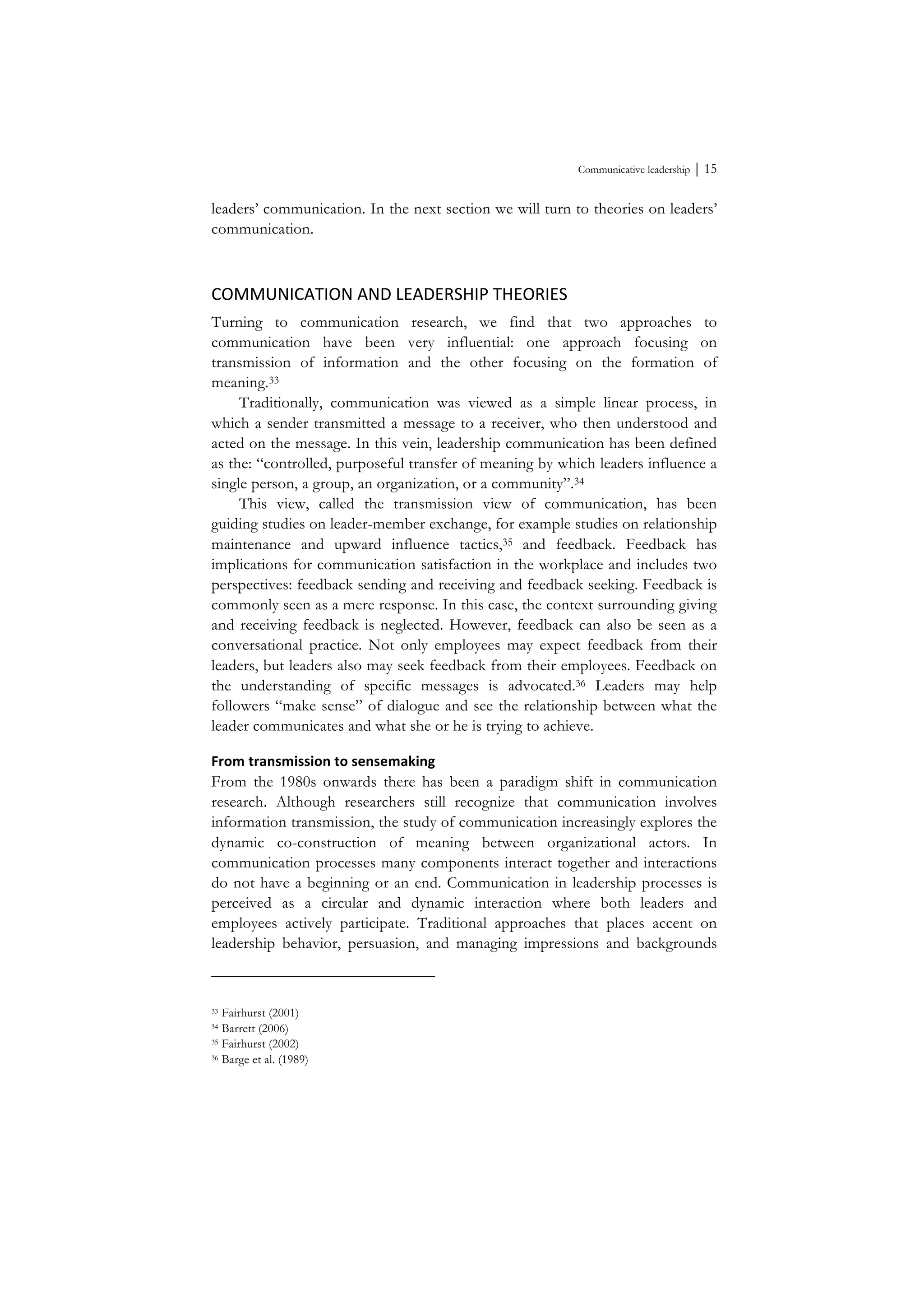 Communicative leadership ⏐ 15
leaders’ communication. In the next section we will turn to theories on leaders’
communication.
COMMUNICATION	
  AND	
  LEADERSHIP	
  THEORIES	
  
Turning to communication research, we find that two approaches to
communication have been very influential: one approach focusing on
transmission of information and the other focusing on the formation of
meaning.33
Traditionally, communication was viewed as a simple linear process, in
which a sender transmitted a message to a receiver, who then understood and
acted on the message. In this vein, leadership communication has been defined
as the: “controlled, purposeful transfer of meaning by which leaders influence a
single person, a group, an organization, or a community”.34
This view, called the transmission view of communication, has been
guiding studies on leader-member exchange, for example studies on relationship
maintenance and upward influence tactics,35 and feedback. Feedback has
implications for communication satisfaction in the workplace and includes two
perspectives: feedback sending and receiving and feedback seeking. Feedback is
commonly seen as a mere response. In this case, the context surrounding giving
and receiving feedback is neglected. However, feedback can also be seen as a
conversational practice. Not only employees may expect feedback from their
leaders, but leaders also may seek feedback from their employees. Feedback on
the understanding of specific messages is advocated.36 Leaders may help
followers “make sense” of dialogue and see the relationship between what the
leader communicates and what she or he is trying to achieve.
From	
  transmission	
  to	
  sensemaking	
  
From the 1980s onwards there has been a paradigm shift in communication
research. Although researchers still recognize that communication involves
information transmission, the study of communication increasingly explores the
dynamic co-construction of meaning between organizational actors. In
communication processes many components interact together and interactions
do not have a beginning or an end. Communication in leadership processes is
perceived as a circular and dynamic interaction where both leaders and
employees actively participate. Traditional approaches that places accent on
leadership behavior, persuasion, and managing impressions and backgrounds
33 Fairhurst (2001)
34 Barrett (2006)
35 Fairhurst (2002)
36 Barge et al. (1989)
 