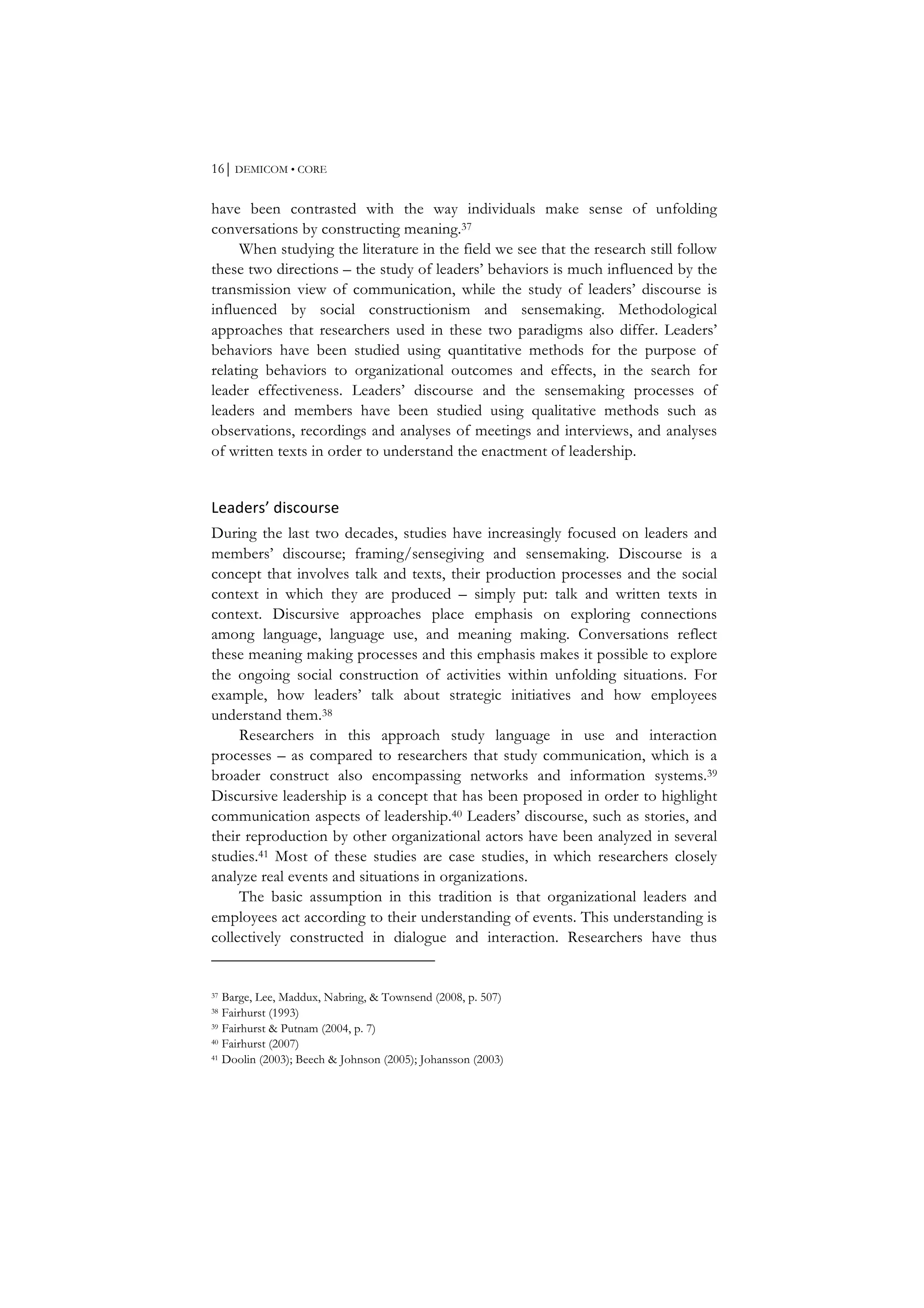 16⏐ DEMICOM • CORE
have been contrasted with the way individuals make sense of unfolding
conversations by constructing meaning.37
When studying the literature in the field we see that the research still follow
these two directions – the study of leaders’ behaviors is much influenced by the
transmission view of communication, while the study of leaders’ discourse is
influenced by social constructionism and sensemaking. Methodological
approaches that researchers used in these two paradigms also differ. Leaders’
behaviors have been studied using quantitative methods for the purpose of
relating behaviors to organizational outcomes and effects, in the search for
leader effectiveness. Leaders’ discourse and the sensemaking processes of
leaders and members have been studied using qualitative methods such as
observations, recordings and analyses of meetings and interviews, and analyses
of written texts in order to understand the enactment of leadership.
Leaders’	
  discourse	
  
During the last two decades, studies have increasingly focused on leaders and
members’ discourse; framing/sensegiving and sensemaking. Discourse is a
concept that involves talk and texts, their production processes and the social
context in which they are produced – simply put: talk and written texts in
context. Discursive approaches place emphasis on exploring connections
among language, language use, and meaning making. Conversations reflect
these meaning making processes and this emphasis makes it possible to explore
the ongoing social construction of activities within unfolding situations. For
example, how leaders’ talk about strategic initiatives and how employees
understand them.38
Researchers in this approach study language in use and interaction
processes – as compared to researchers that study communication, which is a
broader construct also encompassing networks and information systems.39
Discursive leadership is a concept that has been proposed in order to highlight
communication aspects of leadership.40 Leaders’ discourse, such as stories, and
their reproduction by other organizational actors have been analyzed in several
studies.41 Most of these studies are case studies, in which researchers closely
analyze real events and situations in organizations.
The basic assumption in this tradition is that organizational leaders and
employees act according to their understanding of events. This understanding is
collectively constructed in dialogue and interaction. Researchers have thus
37 Barge, Lee, Maddux, Nabring, & Townsend (2008, p. 507)
38 Fairhurst (1993)
39 Fairhurst & Putnam (2004, p. 7)
40 Fairhurst (2007)
41 Doolin (2003); Beech & Johnson (2005); Johansson (2003)
 