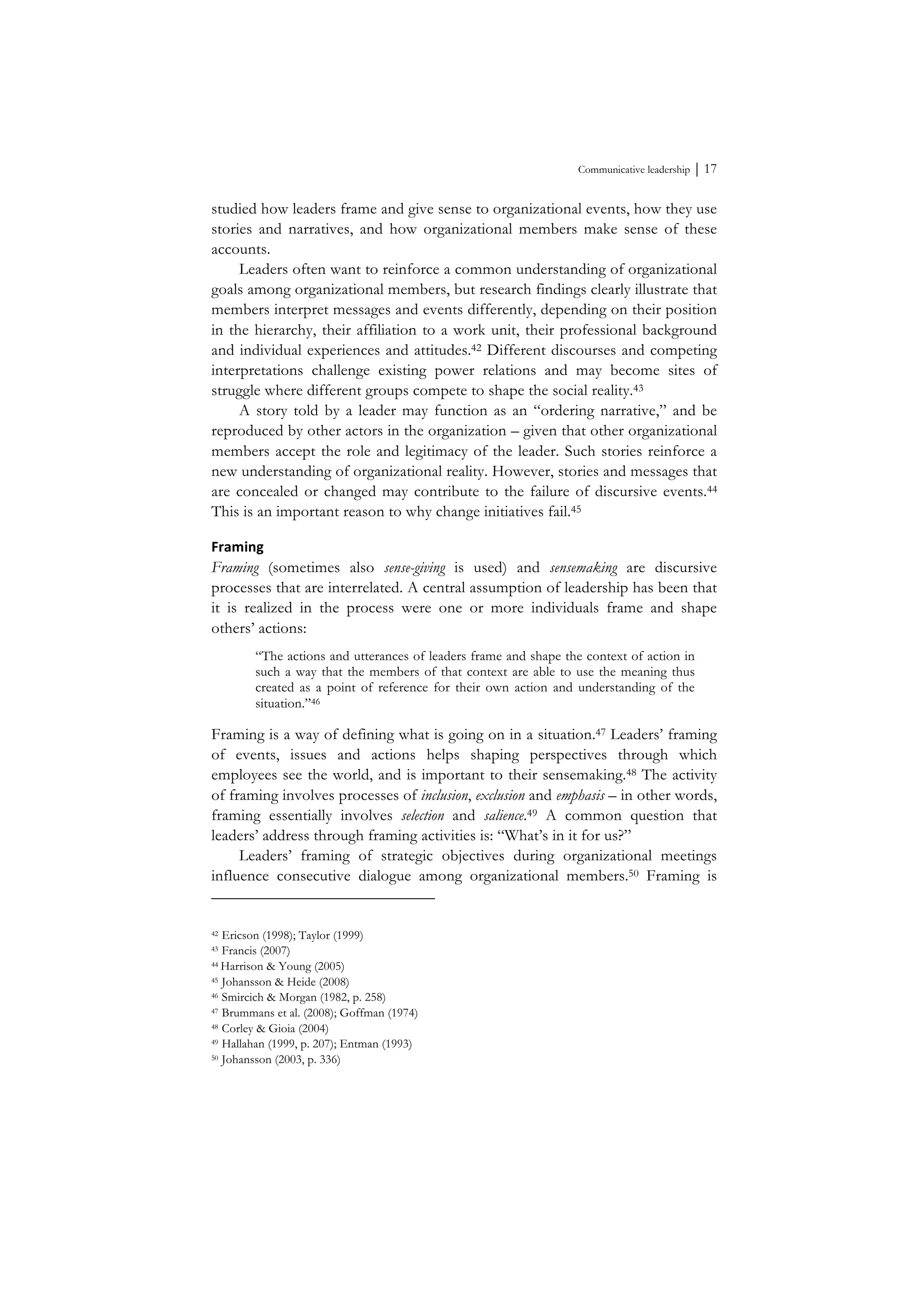Communicative leadership ⏐ 17
studied how leaders frame and give sense to organizational events, how they use
stories and narratives, and how organizational members make sense of these
accounts.
Leaders often want to reinforce a common understanding of organizational
goals among organizational members, but research findings clearly illustrate that
members interpret messages and events differently, depending on their position
in the hierarchy, their affiliation to a work unit, their professional background
and individual experiences and attitudes.42 Different discourses and competing
interpretations challenge existing power relations and may become sites of
struggle where different groups compete to shape the social reality.43
A story told by a leader may function as an “ordering narrative,” and be
reproduced by other actors in the organization – given that other organizational
members accept the role and legitimacy of the leader. Such stories reinforce a
new understanding of organizational reality. However, stories and messages that
are concealed or changed may contribute to the failure of discursive events.44
This is an important reason to why change initiatives fail.45
Framing	
  
Framing (sometimes also sense-giving is used) and sensemaking are discursive
processes that are interrelated. A central assumption of leadership has been that
it is realized in the process were one or more individuals frame and shape
others’ actions:
“The actions and utterances of leaders frame and shape the context of action in
such a way that the members of that context are able to use the meaning thus
created as a point of reference for their own action and understanding of the
situation.”46
Framing is a way of defining what is going on in a situation.47 Leaders’ framing
of events, issues and actions helps shaping perspectives through which
employees see the world, and is important to their sensemaking.48 The activity
of framing involves processes of inclusion, exclusion and emphasis – in other words,
framing essentially involves selection and salience.49 A common question that
leaders’ address through framing activities is: “What’s in it for us?”
Leaders’ framing of strategic objectives during organizational meetings
influence consecutive dialogue among organizational members.50 Framing is
42 Ericson (1998); Taylor (1999)
43 Francis (2007)
44 Harrison & Young (2005)
45 Johansson & Heide (2008)
46 Smircich & Morgan (1982, p. 258)
47 Brummans et al. (2008); Goffman (1974)
48 Corley & Gioia (2004)
49 Hallahan (1999, p. 207); Entman (1993)
50 Johansson (2003, p. 336)
 
