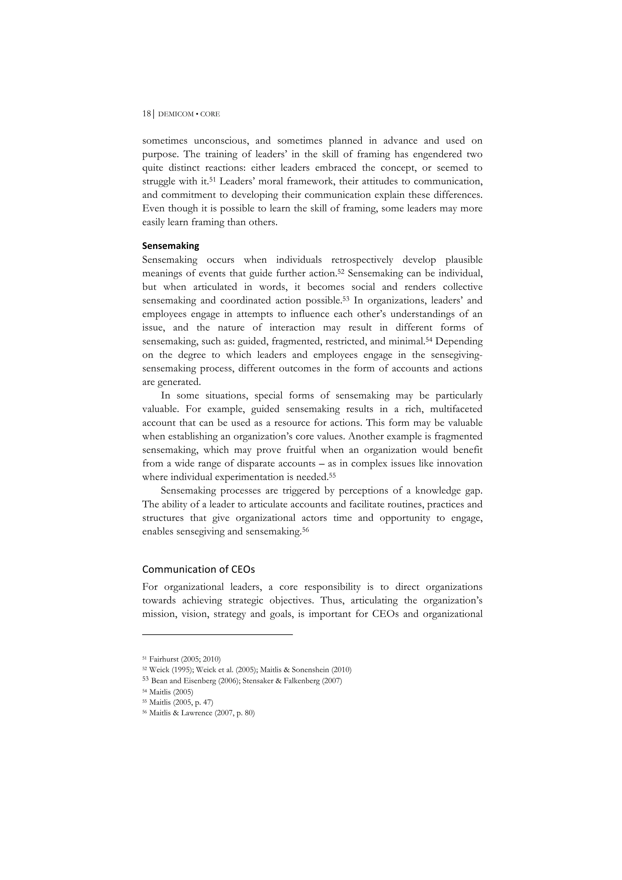 18⏐ DEMICOM • CORE
sometimes unconscious, and sometimes planned in advance and used on
purpose. The training of leaders’ in the skill of framing has engendered two
quite distinct reactions: either leaders embraced the concept, or seemed to
struggle with it.51 Leaders’ moral framework, their attitudes to communication,
and commitment to developing their communication explain these differences.
Even though it is possible to learn the skill of framing, some leaders may more
easily learn framing than others.
Sensemaking	
  
Sensemaking occurs when individuals retrospectively develop plausible
meanings of events that guide further action.52 Sensemaking can be individual,
but when articulated in words, it becomes social and renders collective
sensemaking and coordinated action possible.53 In organizations, leaders’ and
employees engage in attempts to influence each other’s understandings of an
issue, and the nature of interaction may result in different forms of
sensemaking, such as: guided, fragmented, restricted, and minimal.54 Depending
on the degree to which leaders and employees engage in the sensegiving-
sensemaking process, different outcomes in the form of accounts and actions
are generated.
In some situations, special forms of sensemaking may be particularly
valuable. For example, guided sensemaking results in a rich, multifaceted
account that can be used as a resource for actions. This form may be valuable
when establishing an organization’s core values. Another example is fragmented
sensemaking, which may prove fruitful when an organization would benefit
from a wide range of disparate accounts – as in complex issues like innovation
where individual experimentation is needed.55
Sensemaking processes are triggered by perceptions of a knowledge gap.
The ability of a leader to articulate accounts and facilitate routines, practices and
structures that give organizational actors time and opportunity to engage,
enables sensegiving and sensemaking.56
Communication	
  of	
  CEOs	
  
For organizational leaders, a core responsibility is to direct organizations
towards achieving strategic objectives. Thus, articulating the organization’s
mission, vision, strategy and goals, is important for CEOs and organizational
51 Fairhurst (2005; 2010)
52 Weick (1995); Weick et al. (2005); Maitlis & Sonenshein (2010)
53 Bean and Eisenberg (2006); Stensaker & Falkenberg (2007)
54 Maitlis (2005)
55 Maitlis (2005, p. 47)
56 Maitlis & Lawrence (2007, p. 80)
 