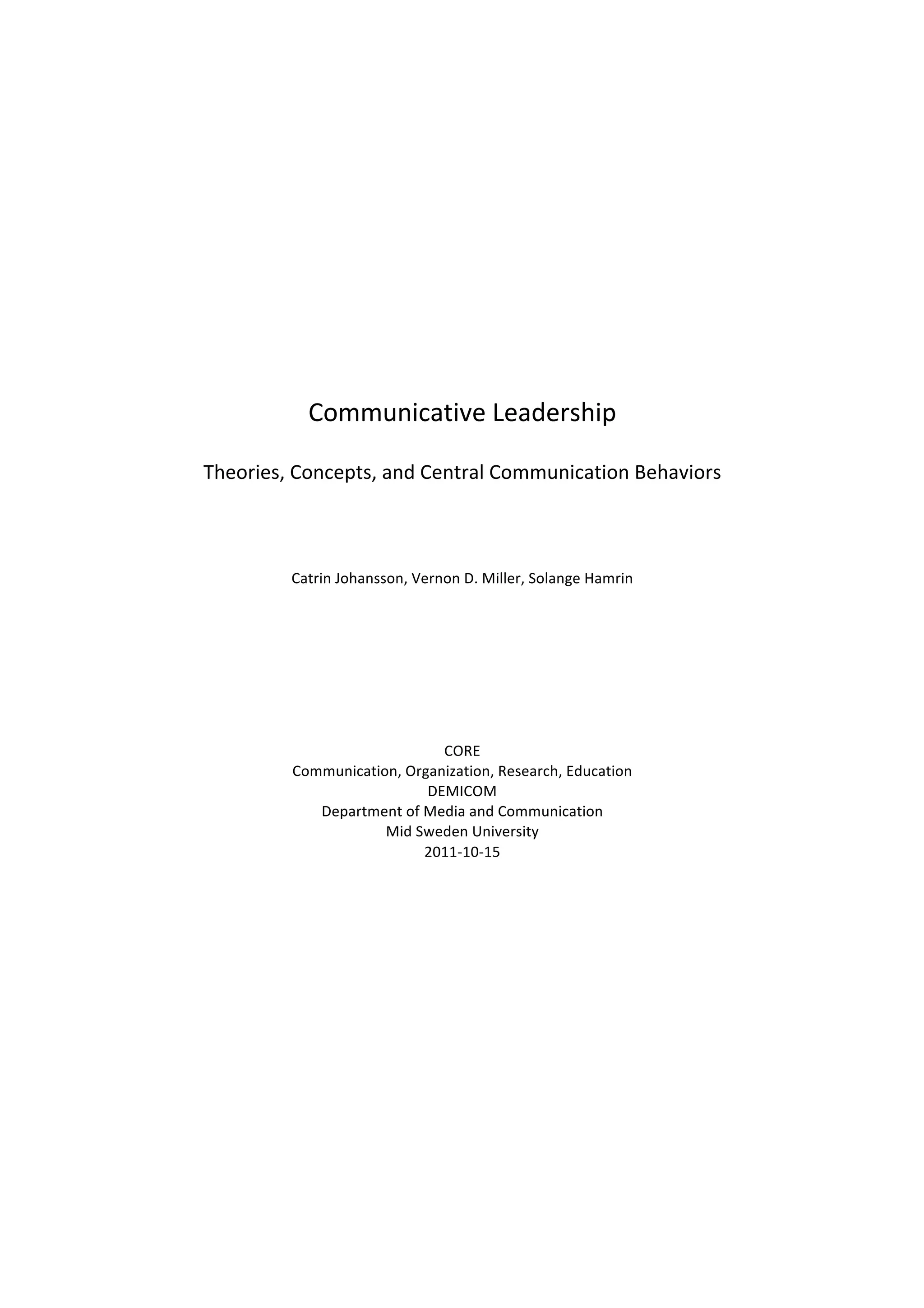 Communicative	
  Leadership	
  
Theories,	
  Concepts,	
  and	
  Central	
  Communication	
  Behaviors	
  
Catrin	
  Johansson,	
  Vernon	
  D.	
  Miller,	
  Solange	
  Hamrin	
  
CORE	
  
Communication,	
  Organization,	
  Research,	
  Education	
  
DEMICOM	
  
Department	
  of	
  Media	
  and	
  Communication	
  
Mid	
  Sweden	
  University	
  
2011-­‐10-­‐15	
  
 