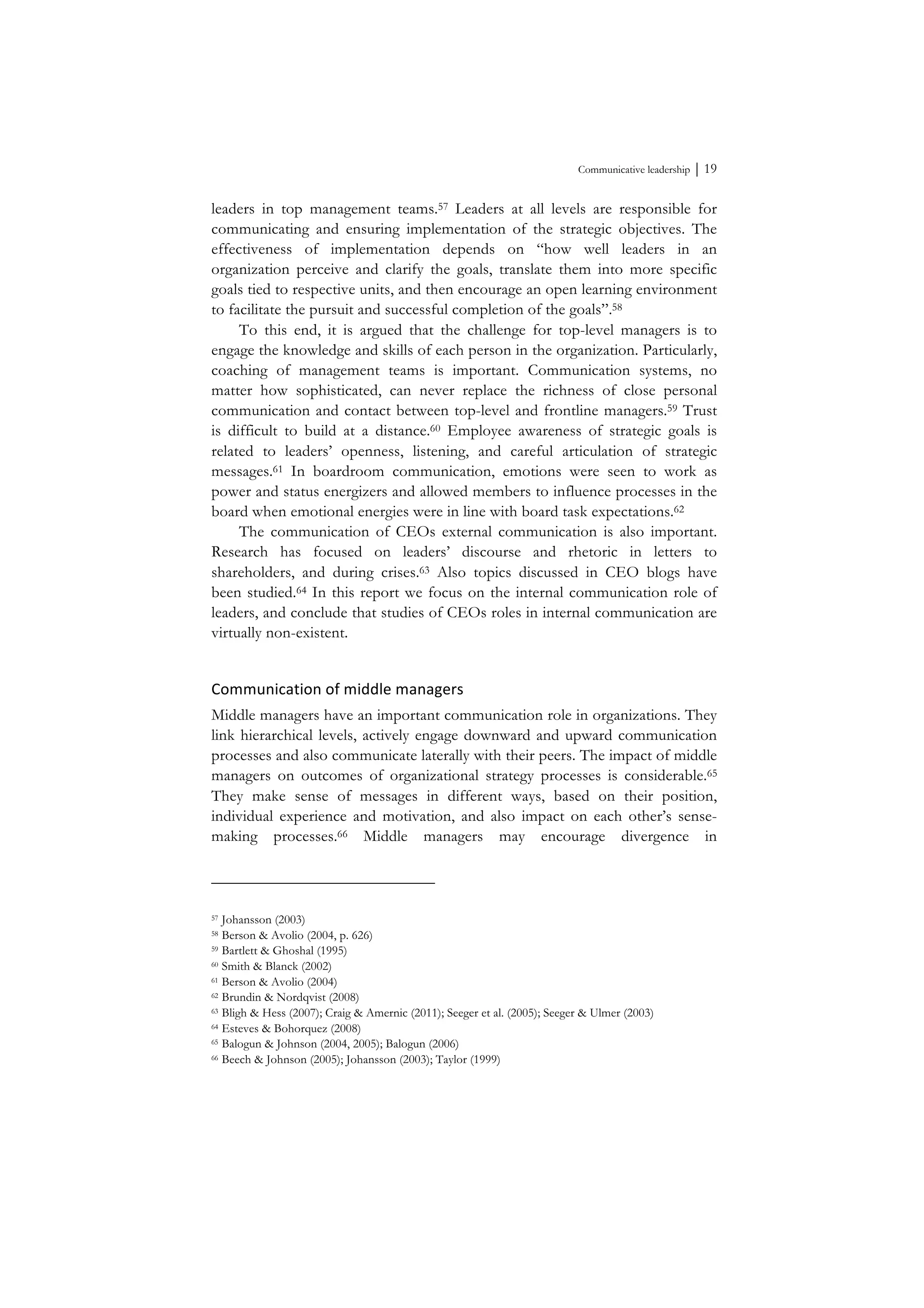 Communicative leadership ⏐ 19
leaders in top management teams.57 Leaders at all levels are responsible for
communicating and ensuring implementation of the strategic objectives. The
effectiveness of implementation depends on “how well leaders in an
organization perceive and clarify the goals, translate them into more specific
goals tied to respective units, and then encourage an open learning environment
to facilitate the pursuit and successful completion of the goals”.58
To this end, it is argued that the challenge for top-level managers is to
engage the knowledge and skills of each person in the organization. Particularly,
coaching of management teams is important. Communication systems, no
matter how sophisticated, can never replace the richness of close personal
communication and contact between top-level and frontline managers.59 Trust
is difficult to build at a distance.60 Employee awareness of strategic goals is
related to leaders’ openness, listening, and careful articulation of strategic
messages.61 In boardroom communication, emotions were seen to work as
power and status energizers and allowed members to influence processes in the
board when emotional energies were in line with board task expectations.62
The communication of CEOs external communication is also important.
Research has focused on leaders’ discourse and rhetoric in letters to
shareholders, and during crises.63 Also topics discussed in CEO blogs have
been studied.64 In this report we focus on the internal communication role of
leaders, and conclude that studies of CEOs roles in internal communication are
virtually non-existent.
Communication	
  of	
  middle	
  managers	
  
Middle managers have an important communication role in organizations. They
link hierarchical levels, actively engage downward and upward communication
processes and also communicate laterally with their peers. The impact of middle
managers on outcomes of organizational strategy processes is considerable.65
They make sense of messages in different ways, based on their position,
individual experience and motivation, and also impact on each other’s sense-
making processes.66 Middle managers may encourage divergence in
57 Johansson (2003)
58 Berson & Avolio (2004, p. 626)
59 Bartlett & Ghoshal (1995)
60 Smith & Blanck (2002)
61 Berson & Avolio (2004)
62 Brundin & Nordqvist (2008)
63 Bligh & Hess (2007); Craig & Amernic (2011); Seeger et al. (2005); Seeger & Ulmer (2003)
64 Esteves & Bohorquez (2008)
65 Balogun & Johnson (2004, 2005); Balogun (2006)
66 Beech & Johnson (2005); Johansson (2003); Taylor (1999)
 