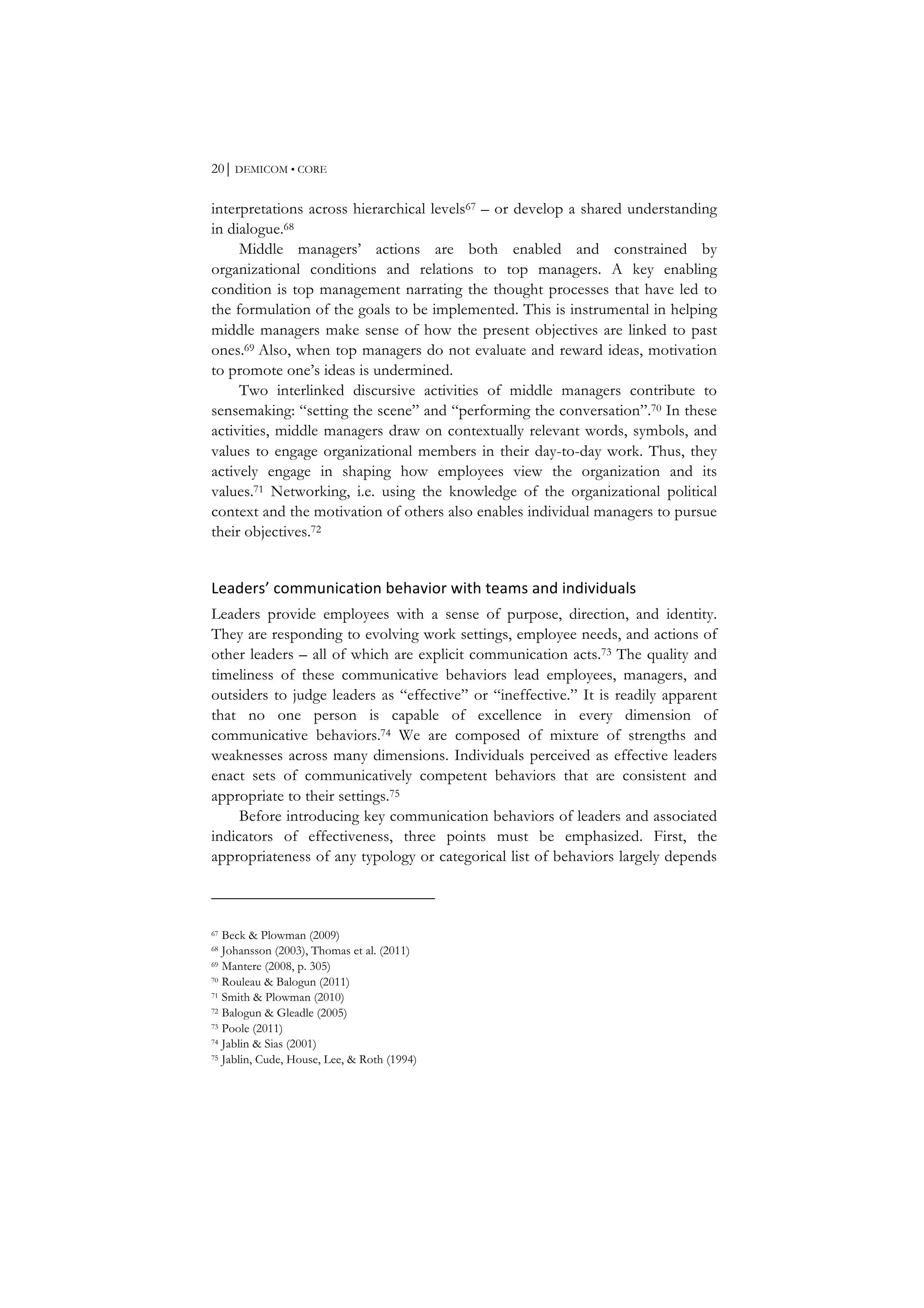 20⏐ DEMICOM • CORE
interpretations across hierarchical levels67 – or develop a shared understanding
in dialogue.68
Middle managers’ actions are both enabled and constrained by
organizational conditions and relations to top managers. A key enabling
condition is top management narrating the thought processes that have led to
the formulation of the goals to be implemented. This is instrumental in helping
middle managers make sense of how the present objectives are linked to past
ones.69 Also, when top managers do not evaluate and reward ideas, motivation
to promote one’s ideas is undermined.
Two interlinked discursive activities of middle managers contribute to
sensemaking: “setting the scene” and “performing the conversation”.70 In these
activities, middle managers draw on contextually relevant words, symbols, and
values to engage organizational members in their day-to-day work. Thus, they
actively engage in shaping how employees view the organization and its
values.71 Networking, i.e. using the knowledge of the organizational political
context and the motivation of others also enables individual managers to pursue
their objectives.72
Leaders’	
  communication	
  behavior	
  with	
  teams	
  and	
  individuals	
  
Leaders provide employees with a sense of purpose, direction, and identity.
They are responding to evolving work settings, employee needs, and actions of
other leaders – all of which are explicit communication acts.73 The quality and
timeliness of these communicative behaviors lead employees, managers, and
outsiders to judge leaders as “effective” or “ineffective.” It is readily apparent
that no one person is capable of excellence in every dimension of
communicative behaviors.74 We are composed of mixture of strengths and
weaknesses across many dimensions. Individuals perceived as effective leaders
enact sets of communicatively competent behaviors that are consistent and
appropriate to their settings.75
Before introducing key communication behaviors of leaders and associated
indicators of effectiveness, three points must be emphasized. First, the
appropriateness of any typology or categorical list of behaviors largely depends
67 Beck & Plowman (2009)
68 Johansson (2003), Thomas et al. (2011)
69 Mantere (2008, p. 305)
70 Rouleau & Balogun (2011)
71 Smith & Plowman (2010)
72 Balogun & Gleadle (2005)
73 Poole (2011)
74 Jablin & Sias (2001)
75 Jablin, Cude, House, Lee, & Roth (1994)
 