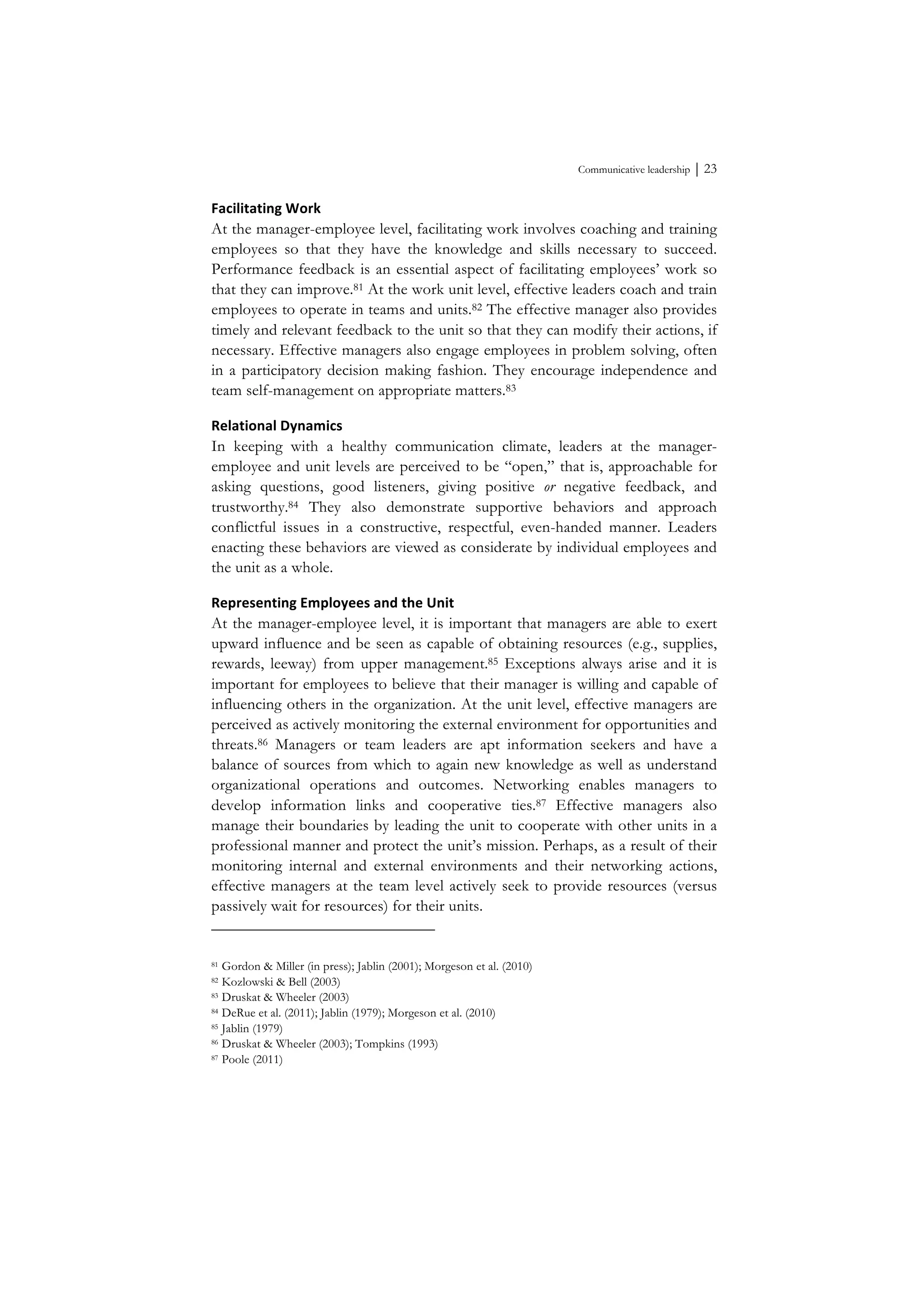 Communicative leadership ⏐ 23
Facilitating	
  Work	
  
At the manager-employee level, facilitating work involves coaching and training
employees so that they have the knowledge and skills necessary to succeed.
Performance feedback is an essential aspect of facilitating employees’ work so
that they can improve.81 At the work unit level, effective leaders coach and train
employees to operate in teams and units.82 The effective manager also provides
timely and relevant feedback to the unit so that they can modify their actions, if
necessary. Effective managers also engage employees in problem solving, often
in a participatory decision making fashion. They encourage independence and
team self-management on appropriate matters.83
Relational	
  Dynamics	
  
In keeping with a healthy communication climate, leaders at the manager-
employee and unit levels are perceived to be “open,” that is, approachable for
asking questions, good listeners, giving positive or negative feedback, and
trustworthy.84 They also demonstrate supportive behaviors and approach
conflictful issues in a constructive, respectful, even-handed manner. Leaders
enacting these behaviors are viewed as considerate by individual employees and
the unit as a whole.
Representing	
  Employees	
  and	
  the	
  Unit	
  
At the manager-employee level, it is important that managers are able to exert
upward influence and be seen as capable of obtaining resources (e.g., supplies,
rewards, leeway) from upper management.85 Exceptions always arise and it is
important for employees to believe that their manager is willing and capable of
influencing others in the organization. At the unit level, effective managers are
perceived as actively monitoring the external environment for opportunities and
threats.86 Managers or team leaders are apt information seekers and have a
balance of sources from which to again new knowledge as well as understand
organizational operations and outcomes. Networking enables managers to
develop information links and cooperative ties.87 Effective managers also
manage their boundaries by leading the unit to cooperate with other units in a
professional manner and protect the unit’s mission. Perhaps, as a result of their
monitoring internal and external environments and their networking actions,
effective managers at the team level actively seek to provide resources (versus
passively wait for resources) for their units.
81 Gordon & Miller (in press); Jablin (2001); Morgeson et al. (2010)
82 Kozlowski & Bell (2003)
83 Druskat & Wheeler (2003)
84 DeRue et al. (2011); Jablin (1979); Morgeson et al. (2010)
85 Jablin (1979)
86 Druskat & Wheeler (2003); Tompkins (1993)
87 Poole (2011)
 