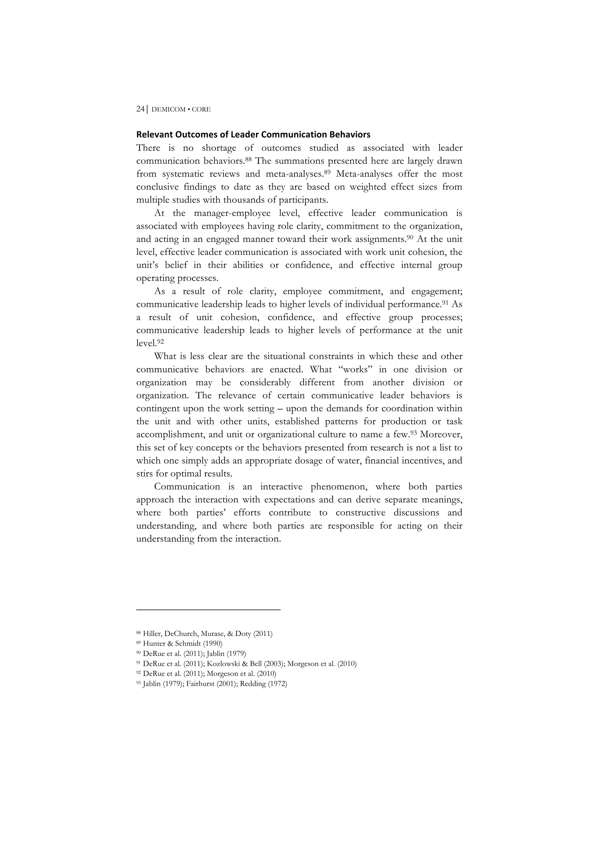 24⏐ DEMICOM • CORE
Relevant	
  Outcomes	
  of	
  Leader	
  Communication	
  Behaviors	
  
There is no shortage of outcomes studied as associated with leader
communication behaviors.88 The summations presented here are largely drawn
from systematic reviews and meta-analyses.89 Meta-analyses offer the most
conclusive findings to date as they are based on weighted effect sizes from
multiple studies with thousands of participants.
At the manager-employee level, effective leader communication is
associated with employees having role clarity, commitment to the organization,
and acting in an engaged manner toward their work assignments.90 At the unit
level, effective leader communication is associated with work unit cohesion, the
unit’s belief in their abilities or confidence, and effective internal group
operating processes.
As a result of role clarity, employee commitment, and engagement;
communicative leadership leads to higher levels of individual performance.91 As
a result of unit cohesion, confidence, and effective group processes;
communicative leadership leads to higher levels of performance at the unit
level.92
What is less clear are the situational constraints in which these and other
communicative behaviors are enacted. What “works” in one division or
organization may be considerably different from another division or
organization. The relevance of certain communicative leader behaviors is
contingent upon the work setting – upon the demands for coordination within
the unit and with other units, established patterns for production or task
accomplishment, and unit or organizational culture to name a few.93 Moreover,
this set of key concepts or the behaviors presented from research is not a list to
which one simply adds an appropriate dosage of water, financial incentives, and
stirs for optimal results.
Communication is an interactive phenomenon, where both parties
approach the interaction with expectations and can derive separate meanings,
where both parties’ efforts contribute to constructive discussions and
understanding, and where both parties are responsible for acting on their
understanding from the interaction.
88 Hiller, DeChurch, Murase, & Doty (2011)
89 Hunter & Schmidt (1990)
90 DeRue et al. (2011); Jablin (1979)
91 DeRue et al. (2011); Kozlowski & Bell (2003); Morgeson et al. (2010)
92 DeRue et al. (2011); Morgeson et al. (2010)
93 Jablin (1979); Fairhurst (2001); Redding (1972)
 