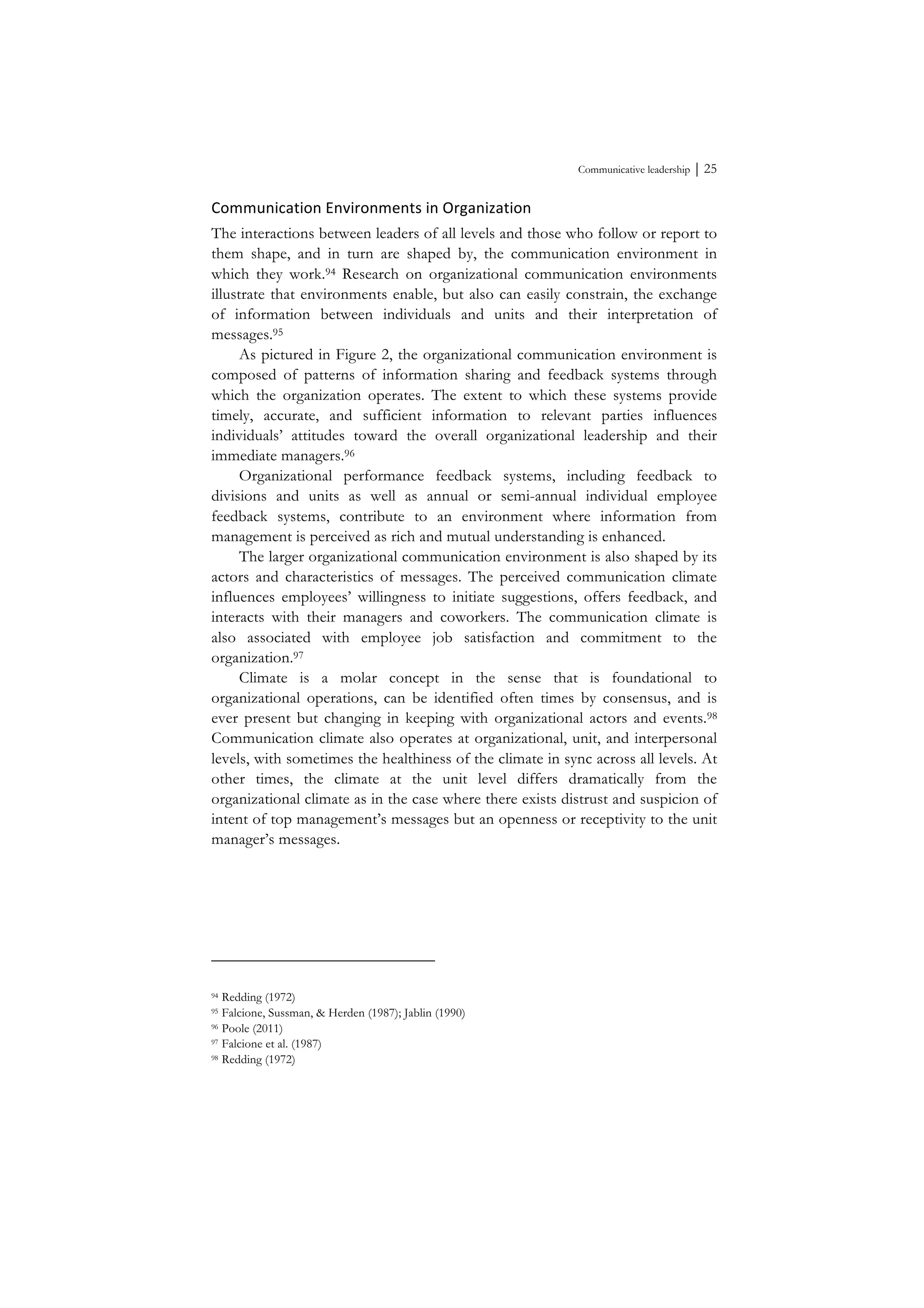Communicative leadership ⏐ 25
Communication	
  Environments	
  in	
  Organization	
  
The interactions between leaders of all levels and those who follow or report to
them shape, and in turn are shaped by, the communication environment in
which they work.94 Research on organizational communication environments
illustrate that environments enable, but also can easily constrain, the exchange
of information between individuals and units and their interpretation of
messages.95
As pictured in Figure 2, the organizational communication environment is
composed of patterns of information sharing and feedback systems through
which the organization operates. The extent to which these systems provide
timely, accurate, and sufficient information to relevant parties influences
individuals’ attitudes toward the overall organizational leadership and their
immediate managers.96
Organizational performance feedback systems, including feedback to
divisions and units as well as annual or semi-annual individual employee
feedback systems, contribute to an environment where information from
management is perceived as rich and mutual understanding is enhanced.
The larger organizational communication environment is also shaped by its
actors and characteristics of messages. The perceived communication climate
influences employees’ willingness to initiate suggestions, offers feedback, and
interacts with their managers and coworkers. The communication climate is
also associated with employee job satisfaction and commitment to the
organization.97
Climate is a molar concept in the sense that is foundational to
organizational operations, can be identified often times by consensus, and is
ever present but changing in keeping with organizational actors and events.98
Communication climate also operates at organizational, unit, and interpersonal
levels, with sometimes the healthiness of the climate in sync across all levels. At
other times, the climate at the unit level differs dramatically from the
organizational climate as in the case where there exists distrust and suspicion of
intent of top management’s messages but an openness or receptivity to the unit
manager’s messages.
	
  
94 Redding (1972)
95 Falcione, Sussman, & Herden (1987); Jablin (1990)
96 Poole (2011)
97 Falcione et al. (1987)
98 Redding (1972)
 
