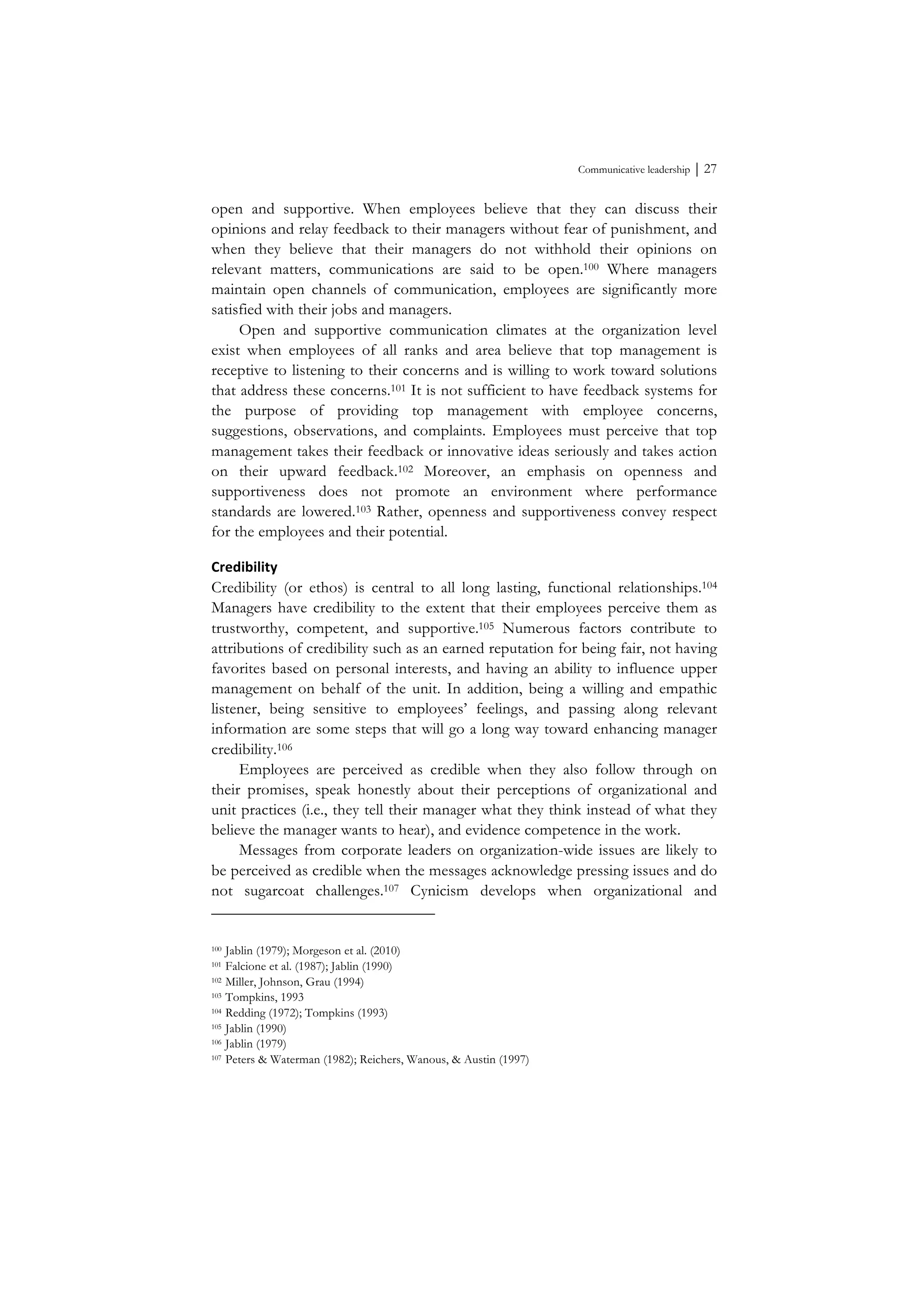 Communicative leadership ⏐ 27
open and supportive. When employees believe that they can discuss their
opinions and relay feedback to their managers without fear of punishment, and
when they believe that their managers do not withhold their opinions on
relevant matters, communications are said to be open.100 Where managers
maintain open channels of communication, employees are significantly more
satisfied with their jobs and managers.
Open and supportive communication climates at the organization level
exist when employees of all ranks and area believe that top management is
receptive to listening to their concerns and is willing to work toward solutions
that address these concerns.101 It is not sufficient to have feedback systems for
the purpose of providing top management with employee concerns,
suggestions, observations, and complaints. Employees must perceive that top
management takes their feedback or innovative ideas seriously and takes action
on their upward feedback.102 Moreover, an emphasis on openness and
supportiveness does not promote an environment where performance
standards are lowered.103 Rather, openness and supportiveness convey respect
for the employees and their potential.
Credibility	
  
Credibility (or ethos) is central to all long lasting, functional relationships.104
Managers have credibility to the extent that their employees perceive them as
trustworthy, competent, and supportive.105 Numerous factors contribute to
attributions of credibility such as an earned reputation for being fair, not having
favorites based on personal interests, and having an ability to influence upper
management on behalf of the unit. In addition, being a willing and empathic
listener, being sensitive to employees’ feelings, and passing along relevant
information are some steps that will go a long way toward enhancing manager
credibility.106
Employees are perceived as credible when they also follow through on
their promises, speak honestly about their perceptions of organizational and
unit practices (i.e., they tell their manager what they think instead of what they
believe the manager wants to hear), and evidence competence in the work.
Messages from corporate leaders on organization-wide issues are likely to
be perceived as credible when the messages acknowledge pressing issues and do
not sugarcoat challenges.107 Cynicism develops when organizational and
100 Jablin (1979); Morgeson et al. (2010)
101 Falcione et al. (1987); Jablin (1990)
102 Miller, Johnson, Grau (1994)
103 Tompkins, 1993
104 Redding (1972); Tompkins (1993)
105 Jablin (1990)
106 Jablin (1979)
107 Peters & Waterman (1982); Reichers, Wanous, & Austin (1997)
 