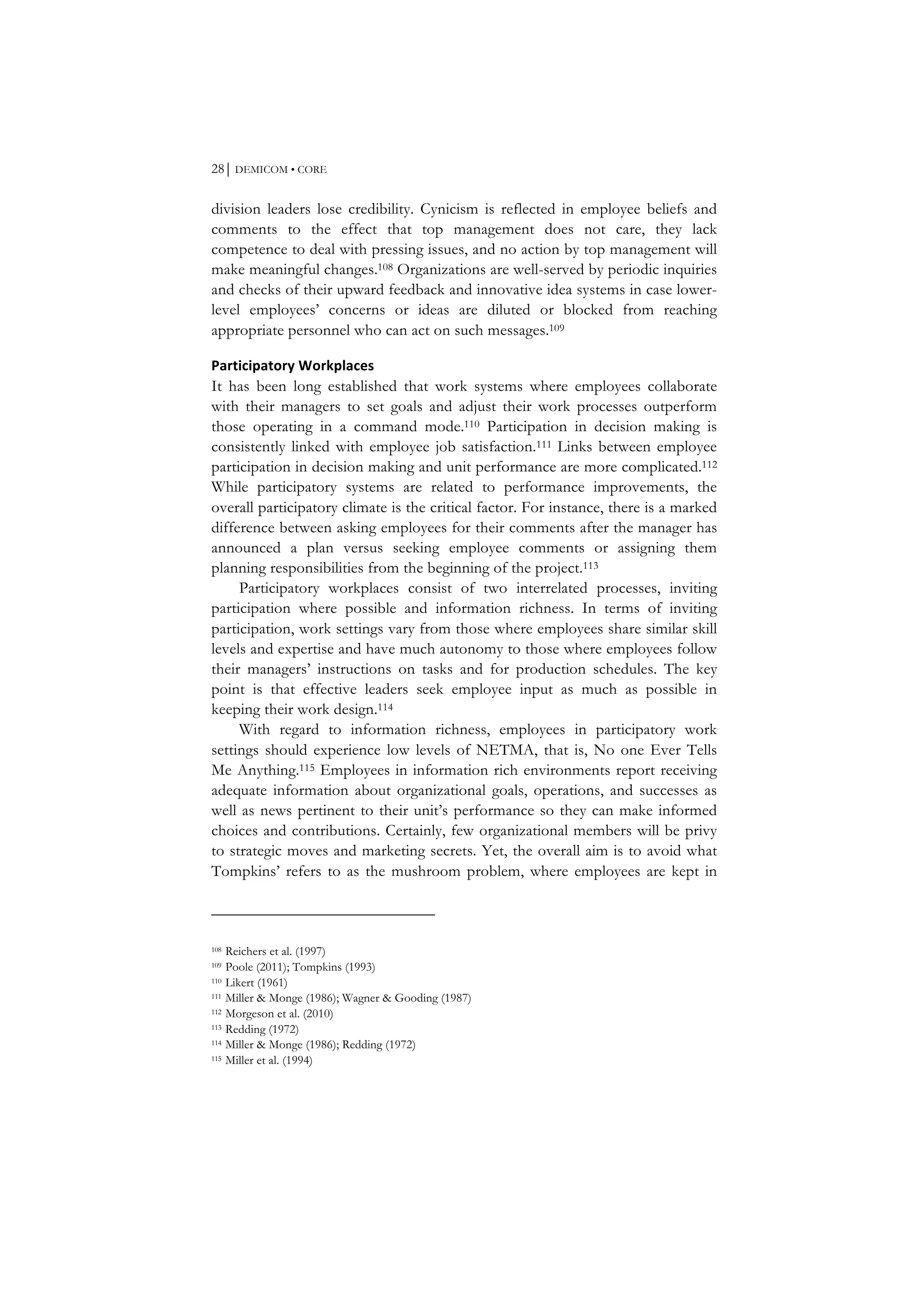 28⏐ DEMICOM • CORE
division leaders lose credibility. Cynicism is reflected in employee beliefs and
comments to the effect that top management does not care, they lack
competence to deal with pressing issues, and no action by top management will
make meaningful changes.108 Organizations are well-served by periodic inquiries
and checks of their upward feedback and innovative idea systems in case lower-
level employees’ concerns or ideas are diluted or blocked from reaching
appropriate personnel who can act on such messages.109
Participatory	
  Workplaces	
  
It has been long established that work systems where employees collaborate
with their managers to set goals and adjust their work processes outperform
those operating in a command mode.110 Participation in decision making is
consistently linked with employee job satisfaction.111 Links between employee
participation in decision making and unit performance are more complicated.112
While participatory systems are related to performance improvements, the
overall participatory climate is the critical factor. For instance, there is a marked
difference between asking employees for their comments after the manager has
announced a plan versus seeking employee comments or assigning them
planning responsibilities from the beginning of the project.113
Participatory workplaces consist of two interrelated processes, inviting
participation where possible and information richness. In terms of inviting
participation, work settings vary from those where employees share similar skill
levels and expertise and have much autonomy to those where employees follow
their managers’ instructions on tasks and for production schedules. The key
point is that effective leaders seek employee input as much as possible in
keeping their work design.114
With regard to information richness, employees in participatory work
settings should experience low levels of NETMA, that is, No one Ever Tells
Me Anything.115 Employees in information rich environments report receiving
adequate information about organizational goals, operations, and successes as
well as news pertinent to their unit’s performance so they can make informed
choices and contributions. Certainly, few organizational members will be privy
to strategic moves and marketing secrets. Yet, the overall aim is to avoid what
Tompkins’ refers to as the mushroom problem, where employees are kept in
108 Reichers et al. (1997)
109 Poole (2011); Tompkins (1993)
110 Likert (1961)
111 Miller & Monge (1986); Wagner & Gooding (1987)
112 Morgeson et al. (2010)
113 Redding (1972)
114 Miller & Monge (1986); Redding (1972)
115 Miller et al. (1994)
 