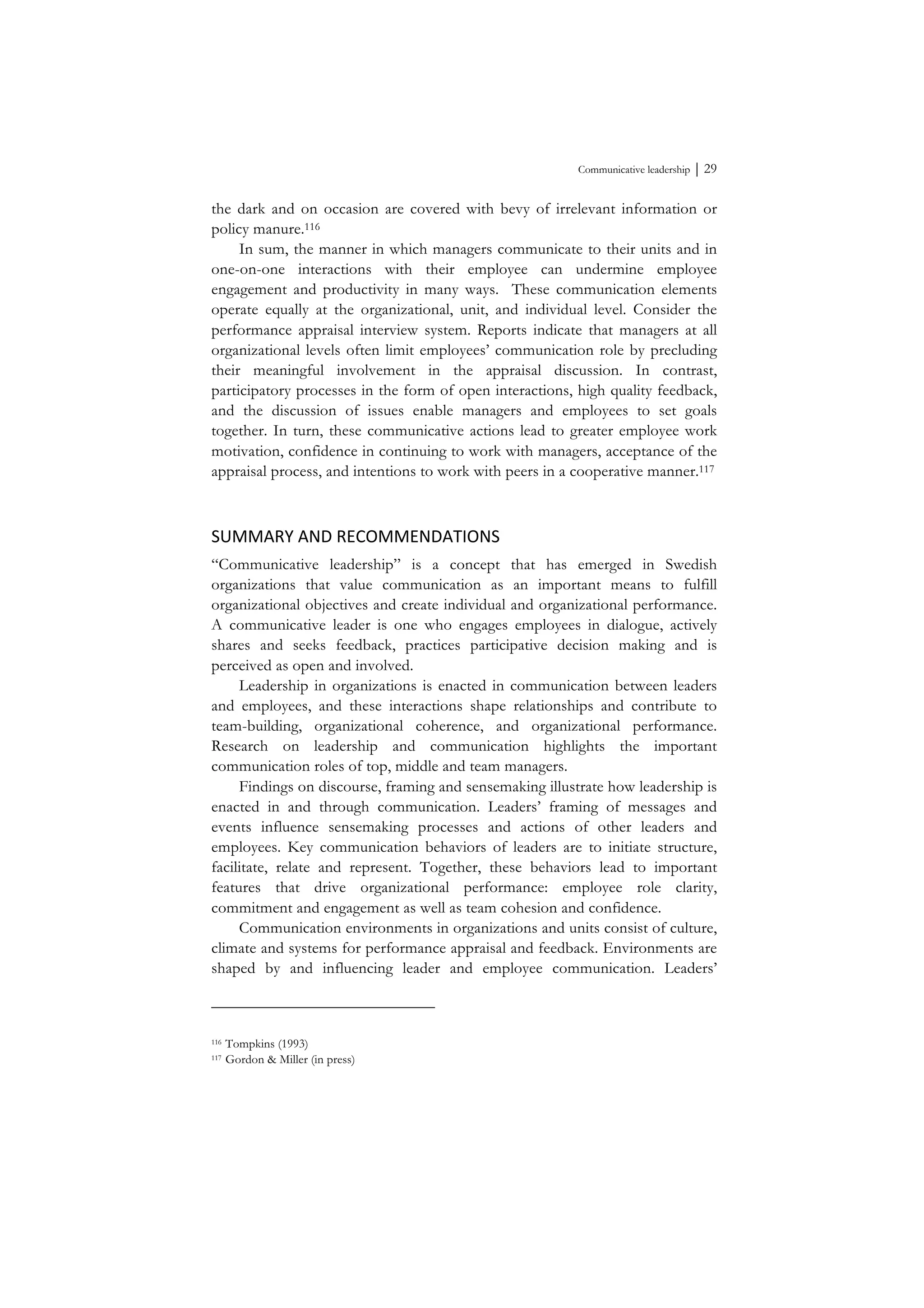 Communicative leadership ⏐ 29
the dark and on occasion are covered with bevy of irrelevant information or
policy manure.116
In sum, the manner in which managers communicate to their units and in
one-on-one interactions with their employee can undermine employee
engagement and productivity in many ways. These communication elements
operate equally at the organizational, unit, and individual level. Consider the
performance appraisal interview system. Reports indicate that managers at all
organizational levels often limit employees’ communication role by precluding
their meaningful involvement in the appraisal discussion. In contrast,
participatory processes in the form of open interactions, high quality feedback,
and the discussion of issues enable managers and employees to set goals
together. In turn, these communicative actions lead to greater employee work
motivation, confidence in continuing to work with managers, acceptance of the
appraisal process, and intentions to work with peers in a cooperative manner.117
SUMMARY	
  AND	
  RECOMMENDATIONS	
  
“Communicative leadership” is a concept that has emerged in Swedish
organizations that value communication as an important means to fulfill
organizational objectives and create individual and organizational performance.
A communicative leader is one who engages employees in dialogue, actively
shares and seeks feedback, practices participative decision making and is
perceived as open and involved.
Leadership in organizations is enacted in communication between leaders
and employees, and these interactions shape relationships and contribute to
team-building, organizational coherence, and organizational performance.
Research on leadership and communication highlights the important
communication roles of top, middle and team managers.
Findings on discourse, framing and sensemaking illustrate how leadership is
enacted in and through communication. Leaders’ framing of messages and
events influence sensemaking processes and actions of other leaders and
employees. Key communication behaviors of leaders are to initiate structure,
facilitate, relate and represent. Together, these behaviors lead to important
features that drive organizational performance: employee role clarity,
commitment and engagement as well as team cohesion and confidence.
Communication environments in organizations and units consist of culture,
climate and systems for performance appraisal and feedback. Environments are
shaped by and influencing leader and employee communication. Leaders’
116 Tompkins (1993)
117 Gordon & Miller (in press)
 