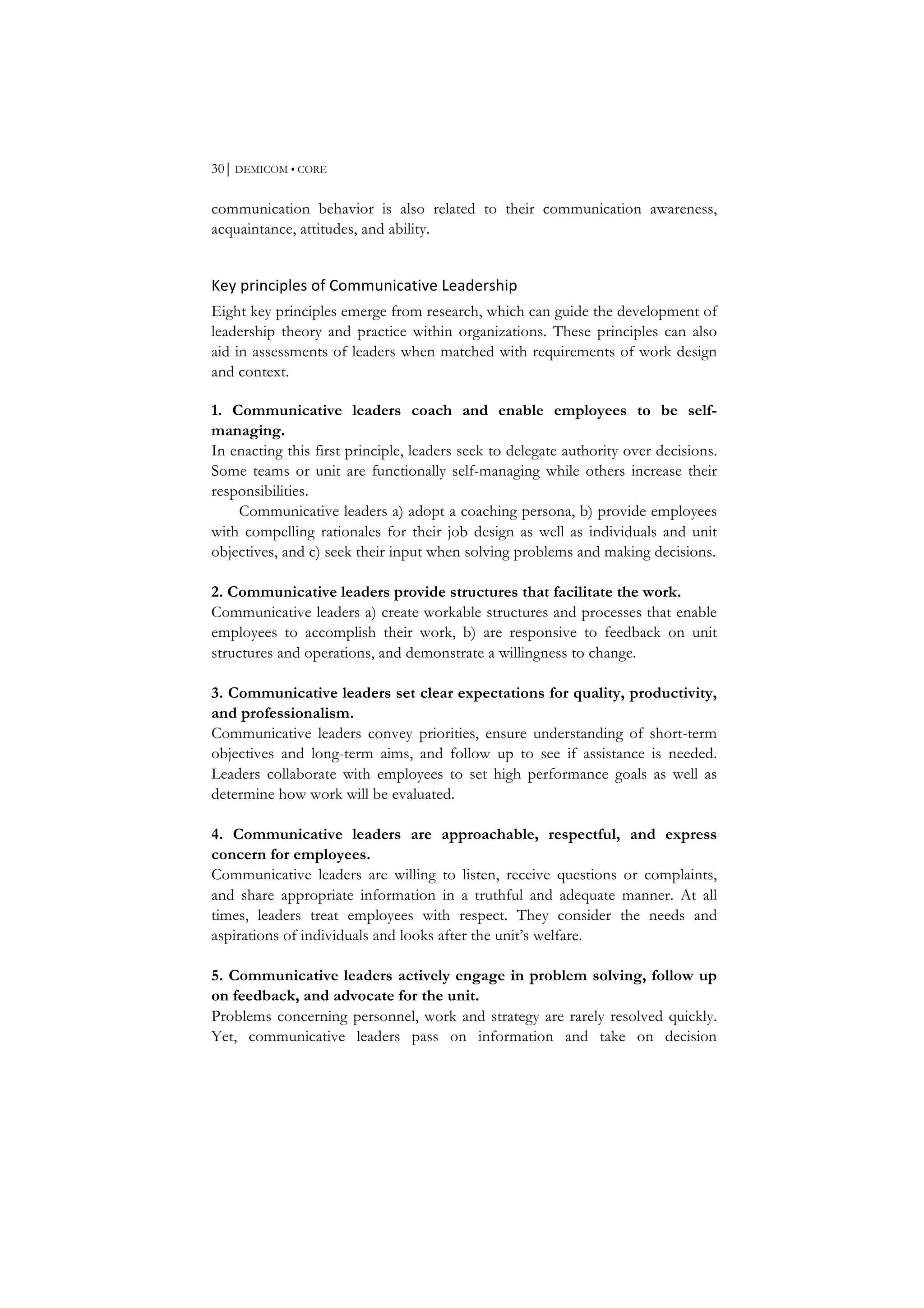 30⏐ DEMICOM • CORE
communication behavior is also related to their communication awareness,
acquaintance, attitudes, and ability.
Key	
  principles	
  of	
  Communicative	
  Leadership	
  
Eight key principles emerge from research, which can guide the development of
leadership theory and practice within organizations. These principles can also
aid in assessments of leaders when matched with requirements of work design
and context.
1. Communicative leaders coach and enable employees to be self-
managing.
In enacting this first principle, leaders seek to delegate authority over decisions.
Some teams or unit are functionally self-managing while others increase their
responsibilities.
Communicative leaders a) adopt a coaching persona, b) provide employees
with compelling rationales for their job design as well as individuals and unit
objectives, and c) seek their input when solving problems and making decisions.
2. Communicative leaders provide structures that facilitate the work.
Communicative leaders a) create workable structures and processes that enable
employees to accomplish their work, b) are responsive to feedback on unit
structures and operations, and demonstrate a willingness to change.
3. Communicative leaders set clear expectations for quality, productivity,
and professionalism.
Communicative leaders convey priorities, ensure understanding of short-term
objectives and long-term aims, and follow up to see if assistance is needed.
Leaders collaborate with employees to set high performance goals as well as
determine how work will be evaluated.
4. Communicative leaders are approachable, respectful, and express
concern for employees.
Communicative leaders are willing to listen, receive questions or complaints,
and share appropriate information in a truthful and adequate manner. At all
times, leaders treat employees with respect. They consider the needs and
aspirations of individuals and looks after the unit’s welfare.
5. Communicative leaders actively engage in problem solving, follow up
on feedback, and advocate for the unit.
Problems concerning personnel, work and strategy are rarely resolved quickly.
Yet, communicative leaders pass on information and take on decision
 