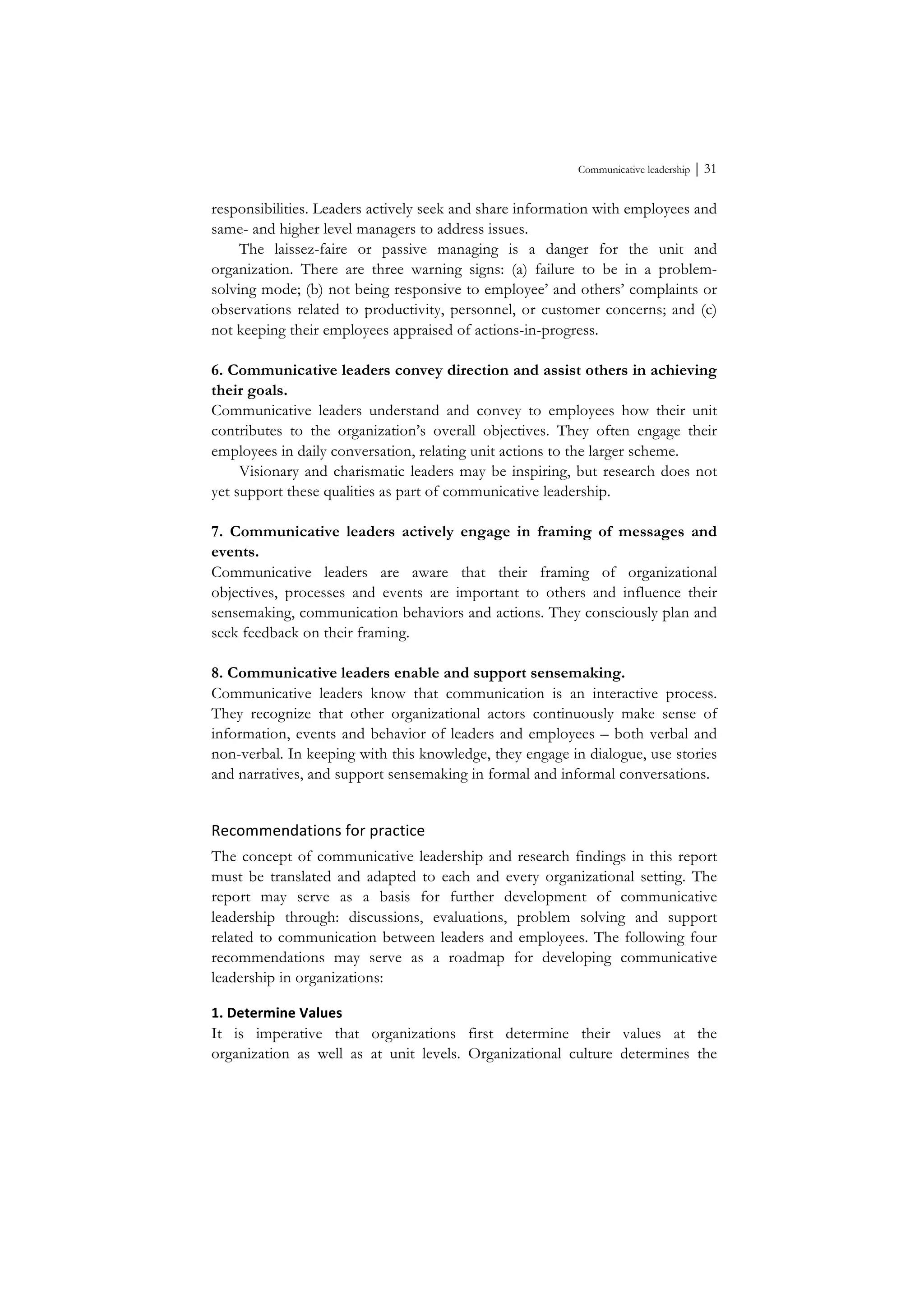 Communicative leadership ⏐ 31
responsibilities. Leaders actively seek and share information with employees and
same- and higher level managers to address issues.
The laissez-faire or passive managing is a danger for the unit and
organization. There are three warning signs: (a) failure to be in a problem-
solving mode; (b) not being responsive to employee’ and others’ complaints or
observations related to productivity, personnel, or customer concerns; and (c)
not keeping their employees appraised of actions-in-progress.
6. Communicative leaders convey direction and assist others in achieving
their goals.
Communicative leaders understand and convey to employees how their unit
contributes to the organization’s overall objectives. They often engage their
employees in daily conversation, relating unit actions to the larger scheme.
Visionary and charismatic leaders may be inspiring, but research does not
yet support these qualities as part of communicative leadership.
7. Communicative leaders actively engage in framing of messages and
events.
Communicative leaders are aware that their framing of organizational
objectives, processes and events are important to others and influence their
sensemaking, communication behaviors and actions. They consciously plan and
seek feedback on their framing.
8. Communicative leaders enable and support sensemaking.
Communicative leaders know that communication is an interactive process.
They recognize that other organizational actors continuously make sense of
information, events and behavior of leaders and employees – both verbal and
non-verbal. In keeping with this knowledge, they engage in dialogue, use stories
and narratives, and support sensemaking in formal and informal conversations.
Recommendations	
  for	
  practice	
  
The concept of communicative leadership and research findings in this report
must be translated and adapted to each and every organizational setting. The
report may serve as a basis for further development of communicative
leadership through: discussions, evaluations, problem solving and support
related to communication between leaders and employees. The following four
recommendations may serve as a roadmap for developing communicative
leadership in organizations:
1.	
  Determine	
  Values	
  
It is imperative that organizations first determine their values at the
organization as well as at unit levels. Organizational culture determines the
 