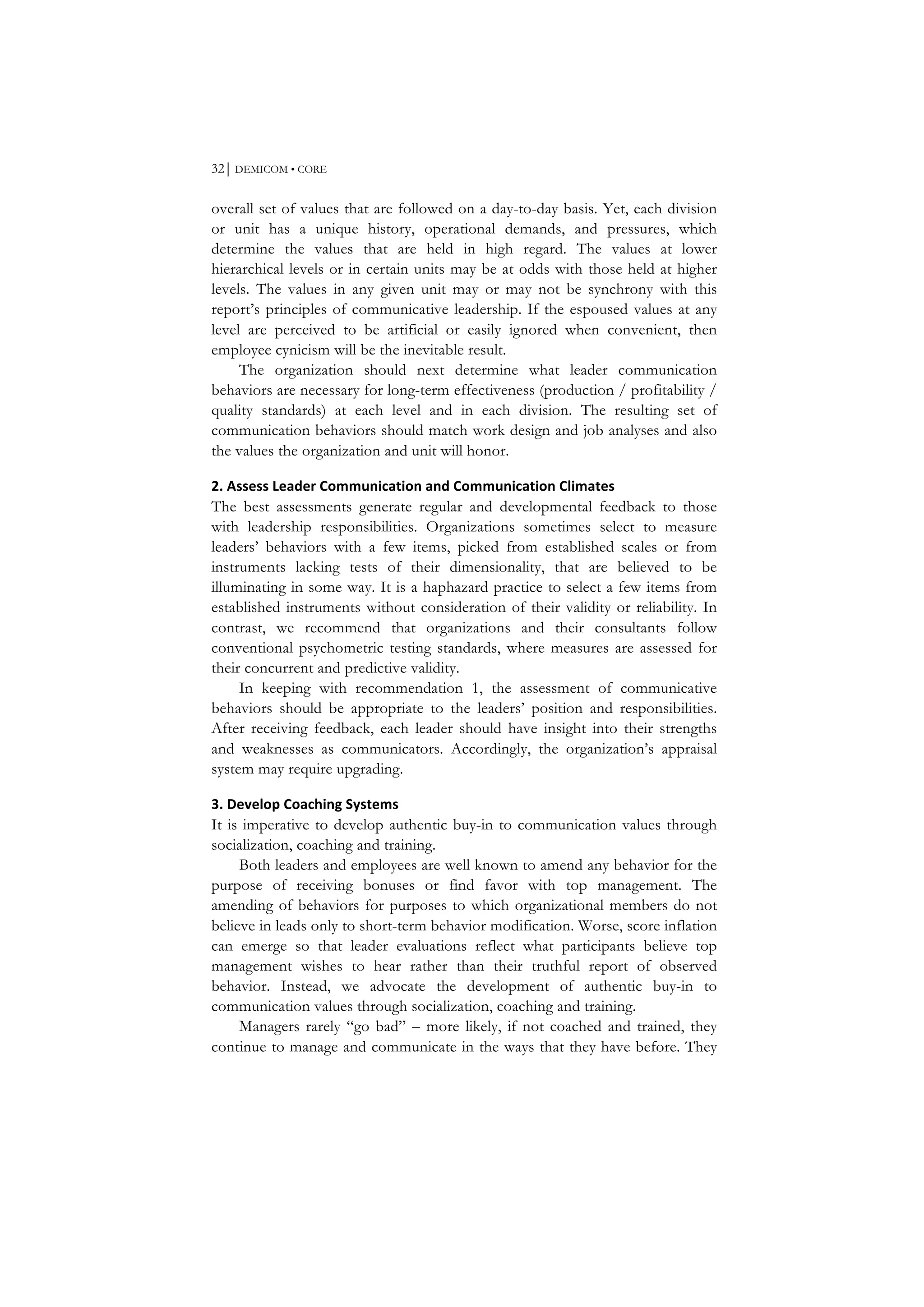 32⏐ DEMICOM • CORE
overall set of values that are followed on a day-to-day basis. Yet, each division
or unit has a unique history, operational demands, and pressures, which
determine the values that are held in high regard. The values at lower
hierarchical levels or in certain units may be at odds with those held at higher
levels. The values in any given unit may or may not be synchrony with this
report’s principles of communicative leadership. If the espoused values at any
level are perceived to be artificial or easily ignored when convenient, then
employee cynicism will be the inevitable result.
The organization should next determine what leader communication
behaviors are necessary for long-term effectiveness (production / profitability /
quality standards) at each level and in each division. The resulting set of
communication behaviors should match work design and job analyses and also
the values the organization and unit will honor.
2.	
  Assess	
  Leader	
  Communication	
  and	
  Communication	
  Climates	
  
The best assessments generate regular and developmental feedback to those
with leadership responsibilities. Organizations sometimes select to measure
leaders’ behaviors with a few items, picked from established scales or from
instruments lacking tests of their dimensionality, that are believed to be
illuminating in some way. It is a haphazard practice to select a few items from
established instruments without consideration of their validity or reliability. In
contrast, we recommend that organizations and their consultants follow
conventional psychometric testing standards, where measures are assessed for
their concurrent and predictive validity.
In keeping with recommendation 1, the assessment of communicative
behaviors should be appropriate to the leaders’ position and responsibilities.
After receiving feedback, each leader should have insight into their strengths
and weaknesses as communicators. Accordingly, the organization’s appraisal
system may require upgrading.
3.	
  Develop	
  Coaching	
  Systems	
  
It is imperative to develop authentic buy-in to communication values through
socialization, coaching and training.
Both leaders and employees are well known to amend any behavior for the
purpose of receiving bonuses or find favor with top management. The
amending of behaviors for purposes to which organizational members do not
believe in leads only to short-term behavior modification. Worse, score inflation
can emerge so that leader evaluations reflect what participants believe top
management wishes to hear rather than their truthful report of observed
behavior. Instead, we advocate the development of authentic buy-in to
communication values through socialization, coaching and training.
Managers rarely “go bad” – more likely, if not coached and trained, they
continue to manage and communicate in the ways that they have before. They
 