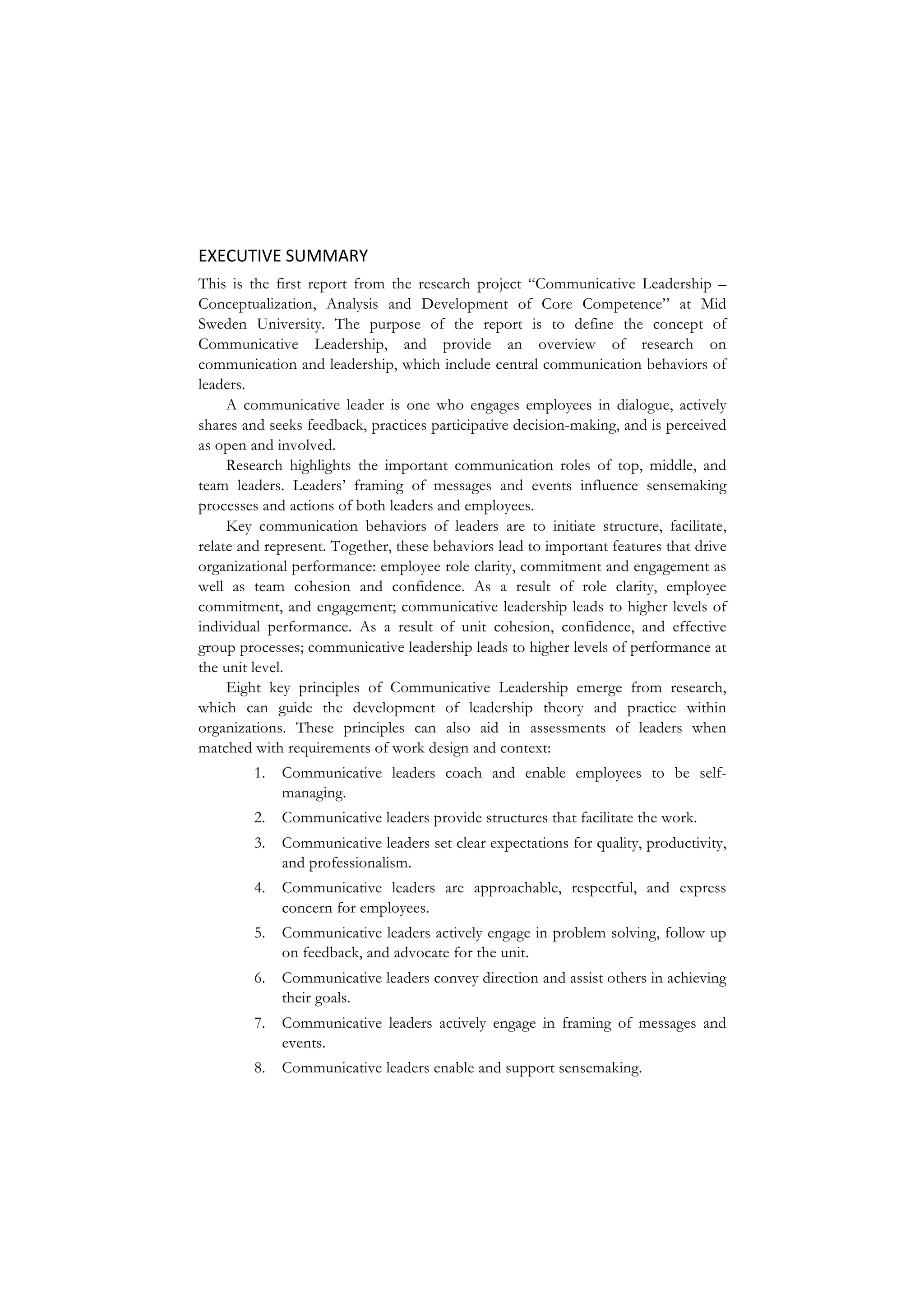 EXECUTIVE	
  SUMMARY	
  
This is the first report from the research project “Communicative Leadership –
Conceptualization, Analysis and Development of Core Competence” at Mid
Sweden University. The purpose of the report is to define the concept of
Communicative Leadership, and provide an overview of research on
communication and leadership, which include central communication behaviors of
leaders.
A communicative leader is one who engages employees in dialogue, actively
shares and seeks feedback, practices participative decision-making, and is perceived
as open and involved.
Research highlights the important communication roles of top, middle, and
team leaders. Leaders’ framing of messages and events influence sensemaking
processes and actions of both leaders and employees.
Key communication behaviors of leaders are to initiate structure, facilitate,
relate and represent. Together, these behaviors lead to important features that drive
organizational performance: employee role clarity, commitment and engagement as
well as team cohesion and confidence. As a result of role clarity, employee
commitment, and engagement; communicative leadership leads to higher levels of
individual performance. As a result of unit cohesion, confidence, and effective
group processes; communicative leadership leads to higher levels of performance at
the unit level.
Eight key principles of Communicative Leadership emerge from research,
which can guide the development of leadership theory and practice within
organizations. These principles can also aid in assessments of leaders when
matched with requirements of work design and context:
1. Communicative leaders coach and enable employees to be self-
managing.
2. Communicative leaders provide structures that facilitate the work.
3. Communicative leaders set clear expectations for quality, productivity,
and professionalism.
4. Communicative leaders are approachable, respectful, and express
concern for employees.
5. Communicative leaders actively engage in problem solving, follow up
on feedback, and advocate for the unit.
6. Communicative leaders convey direction and assist others in achieving
their goals.
7. Communicative leaders actively engage in framing of messages and
events.
8. Communicative leaders enable and support sensemaking.
 