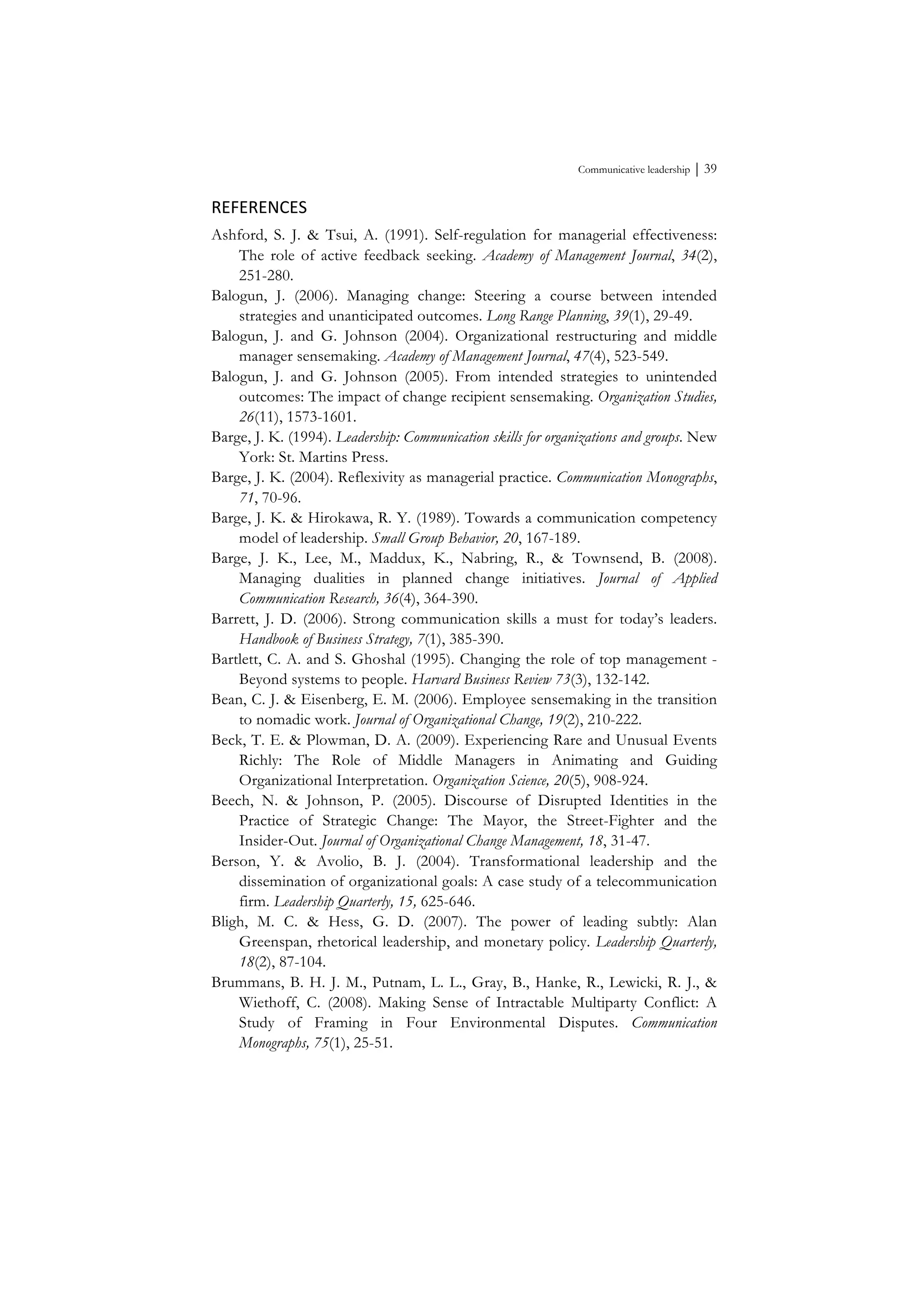Communicative leadership ⏐ 39
REFERENCES	
  
Ashford, S. J. & Tsui, A. (1991). Self-regulation for managerial effectiveness:
The role of active feedback seeking. Academy of Management Journal, 34(2),
251-280.
Balogun, J. (2006). Managing change: Steering a course between intended
strategies and unanticipated outcomes. Long Range Planning, 39(1), 29-49.
Balogun, J. and G. Johnson (2004). Organizational restructuring and middle
manager sensemaking. Academy of Management Journal, 47(4), 523-549.
Balogun, J. and G. Johnson (2005). From intended strategies to unintended
outcomes: The impact of change recipient sensemaking. Organization Studies,
26(11), 1573-1601.
Barge, J. K. (1994). Leadership: Communication skills for organizations and groups. New
York: St. Martins Press.
Barge, J. K. (2004). Reflexivity as managerial practice. Communication Monographs,
71, 70-96.
Barge, J. K. & Hirokawa, R. Y. (1989). Towards a communication competency
model of leadership. Small Group Behavior, 20, 167-189.
Barge, J. K., Lee, M., Maddux, K., Nabring, R., & Townsend, B. (2008).
Managing dualities in planned change initiatives. Journal of Applied
Communication Research, 36(4), 364-390.
Barrett, J. D. (2006). Strong communication skills a must for today’s leaders.
Handbook of Business Strategy, 7(1), 385-390.
Bartlett, C. A. and S. Ghoshal (1995). Changing the role of top management -
Beyond systems to people. Harvard Business Review 73(3), 132-142.
Bean, C. J. & Eisenberg, E. M. (2006). Employee sensemaking in the transition
to nomadic work. Journal of Organizational Change, 19(2), 210-222.
Beck, T. E. & Plowman, D. A. (2009). Experiencing Rare and Unusual Events
Richly: The Role of Middle Managers in Animating and Guiding
Organizational Interpretation. Organization Science, 20(5), 908-924.
Beech, N. & Johnson, P. (2005). Discourse of Disrupted Identities in the
Practice of Strategic Change: The Mayor, the Street-Fighter and the
Insider-Out. Journal of Organizational Change Management, 18, 31-47.
Berson, Y. & Avolio, B. J. (2004). Transformational leadership and the
dissemination of organizational goals: A case study of a telecommunication
firm. Leadership Quarterly, 15, 625-646.
Bligh, M. C. & Hess, G. D. (2007). The power of leading subtly: Alan
Greenspan, rhetorical leadership, and monetary policy. Leadership Quarterly,
18(2), 87-104.
Brummans, B. H. J. M., Putnam, L. L., Gray, B., Hanke, R., Lewicki, R. J., &
Wiethoff, C. (2008). Making Sense of Intractable Multiparty Conflict: A
Study of Framing in Four Environmental Disputes. Communication
Monographs, 75(1), 25-51.
 