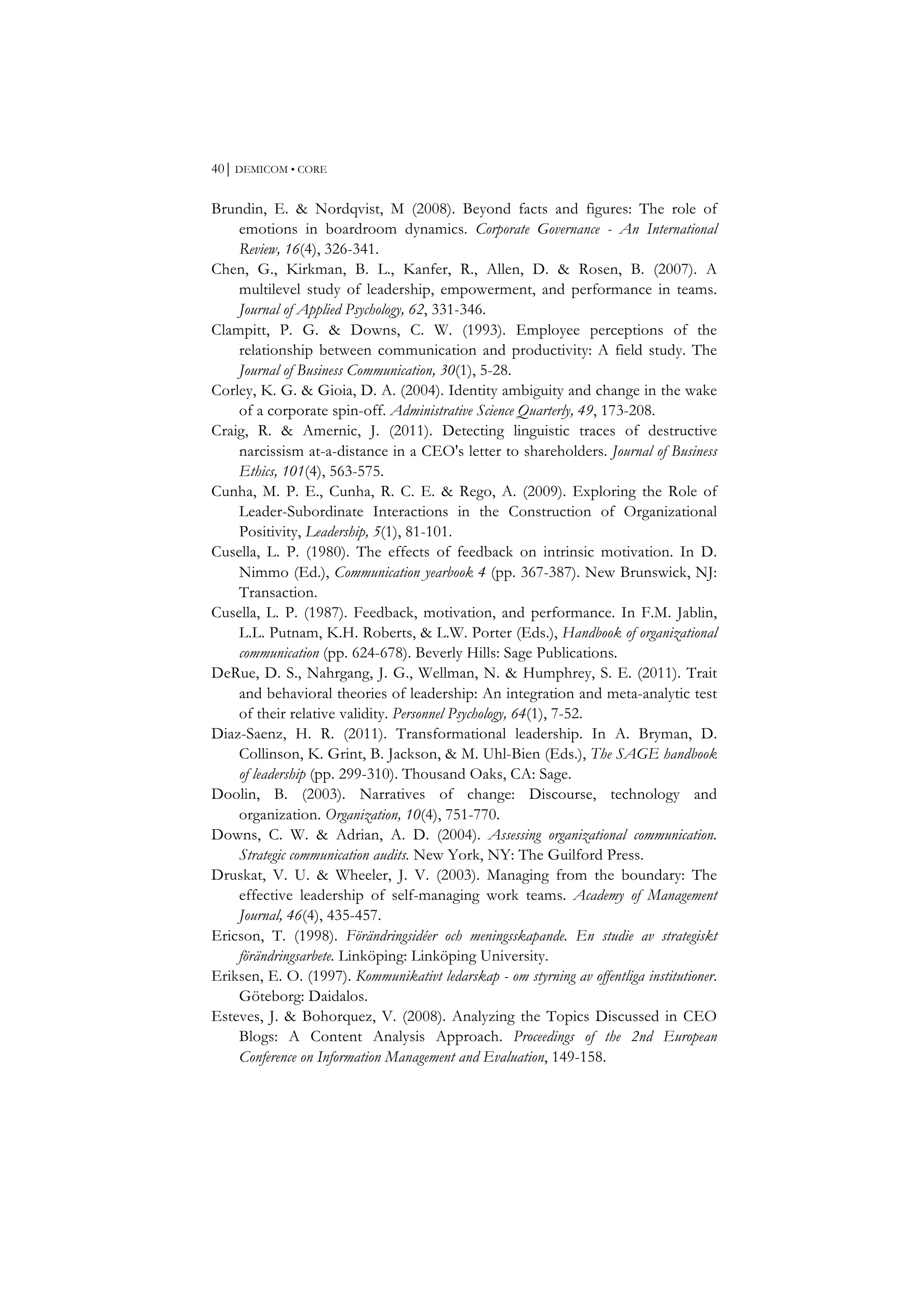40⏐ DEMICOM • CORE
Brundin, E. & Nordqvist, M (2008). Beyond facts and figures: The role of
emotions in boardroom dynamics. Corporate Governance - An International
Review, 16(4), 326-341.
Chen, G., Kirkman, B. L., Kanfer, R., Allen, D. & Rosen, B. (2007). A
multilevel study of leadership, empowerment, and performance in teams.
Journal of Applied Psychology, 62, 331-346.
Clampitt, P. G. & Downs, C. W. (1993). Employee perceptions of the
relationship between communication and productivity: A field study. The
Journal of Business Communication, 30(1), 5-28.
Corley, K. G. & Gioia, D. A. (2004). Identity ambiguity and change in the wake
of a corporate spin-off. Administrative Science Quarterly, 49, 173-208.
Craig, R. & Amernic, J. (2011). Detecting linguistic traces of destructive
narcissism at-a-distance in a CEO's letter to shareholders. Journal of Business
Ethics, 101(4), 563-575.
Cunha, M. P. E., Cunha, R. C. E. & Rego, A. (2009). Exploring the Role of
Leader-Subordinate Interactions in the Construction of Organizational
Positivity, Leadership, 5(1), 81-101.
Cusella, L. P. (1980). The effects of feedback on intrinsic motivation. In D.
Nimmo (Ed.), Communication yearbook 4 (pp. 367-387). New Brunswick, NJ:
Transaction.
Cusella, L. P. (1987). Feedback, motivation, and performance. In F.M. Jablin,
L.L. Putnam, K.H. Roberts, & L.W. Porter (Eds.), Handbook of organizational
communication (pp. 624-678). Beverly Hills: Sage Publications.
DeRue, D. S., Nahrgang, J. G., Wellman, N. & Humphrey, S. E. (2011). Trait
and behavioral theories of leadership: An integration and meta-analytic test
of their relative validity. Personnel Psychology, 64(1), 7-52.
Diaz-Saenz, H. R. (2011). Transformational leadership. In A. Bryman, D.
Collinson, K. Grint, B. Jackson, & M. Uhl-Bien (Eds.), The SAGE handbook
of leadership (pp. 299-310). Thousand Oaks, CA: Sage.
Doolin, B. (2003). Narratives of change: Discourse, technology and
organization. Organization, 10(4), 751-770.
Downs, C. W. & Adrian, A. D. (2004). Assessing organizational communication.
Strategic communication audits. New York, NY: The Guilford Press.
Druskat, V. U. & Wheeler, J. V. (2003). Managing from the boundary: The
effective leadership of self-managing work teams. Academy of Management
Journal, 46(4), 435-457.
Ericson, T. (1998). Förändringsidéer och meningsskapande. En studie av strategiskt
förändringsarbete. Linköping: Linköping University.
Eriksen, E. O. (1997). Kommunikativt ledarskap - om styrning av offentliga institutioner.
Göteborg: Daidalos.
Esteves, J. & Bohorquez, V. (2008). Analyzing the Topics Discussed in CEO
Blogs: A Content Analysis Approach. Proceedings of the 2nd European
Conference on Information Management and Evaluation, 149-158.
 