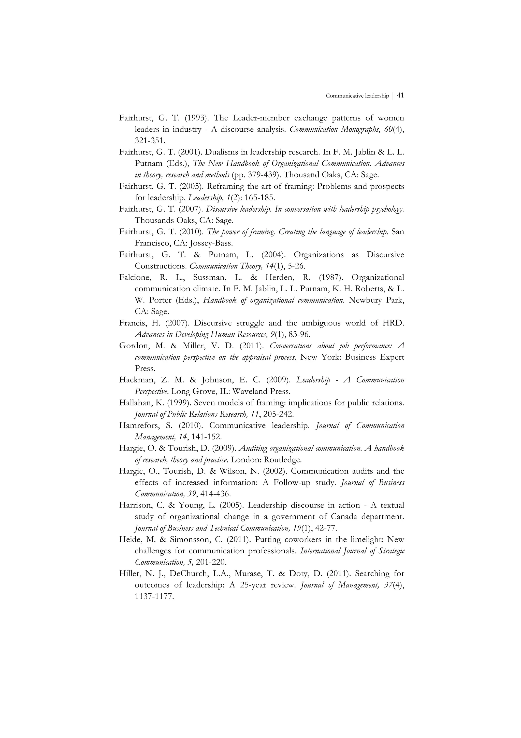 Communicative leadership ⏐ 41
Fairhurst, G. T. (1993). The Leader-member exchange patterns of women
leaders in industry - A discourse analysis. Communication Monographs, 60(4),
321-351.
Fairhurst, G. T. (2001). Dualisms in leadership research. In F. M. Jablin & L. L.
Putnam (Eds.), The New Handbook of Organizational Communication. Advances
in theory, research and methods (pp. 379-439). Thousand Oaks, CA: Sage.
Fairhurst, G. T. (2005). Reframing the art of framing: Problems and prospects
for leadership. Leadership, 1(2): 165-185.
Fairhurst, G. T. (2007). Discursive leadership. In conversation with leadership psychology.
Thousands Oaks, CA: Sage.
Fairhurst, G. T. (2010). The power of framing. Creating the language of leadership. San
Francisco, CA: Jossey-Bass.
Fairhurst, G. T. & Putnam, L. (2004). Organizations as Discursive
Constructions. Communication Theory, 14(1), 5-26.
Falcione, R. L., Sussman, L. & Herden, R. (1987). Organizational
communication climate. In F. M. Jablin, L. L. Putnam, K. H. Roberts, & L.
W. Porter (Eds.), Handbook of organizational communication. Newbury Park,
CA: Sage.
Francis, H. (2007). Discursive struggle and the ambiguous world of HRD.
Advances in Developing Human Resources, 9(1), 83-96.
Gordon, M. & Miller, V. D. (2011). Conversations about job performance: A
communication perspective on the appraisal process. New York: Business Expert
Press.
Hackman, Z. M. & Johnson, E. C. (2009). Leadership - A Communication
Perspective. Long Grove, IL: Waveland Press.
Hallahan, K. (1999). Seven models of framing: implications for public relations.
Journal of Public Relations Research, 11, 205-242.
Hamrefors, S. (2010). Communicative leadership. Journal of Communication
Management, 14, 141-152.
Hargie, O. & Tourish, D. (2009). Auditing organizational communication. A handbook
of research, theory and practice. London: Routledge.
Hargie, O., Tourish, D. & Wilson, N. (2002). Communication audits and the
effects of increased information: A Follow-up study. Journal of Business
Communication, 39, 414-436.
Harrison, C. & Young, L. (2005). Leadership discourse in action - A textual
study of organizational change in a government of Canada department.
Journal of Business and Technical Communication, 19(1), 42-77.
Heide, M. & Simonsson, C. (2011). Putting coworkers in the limelight: New
challenges for communication professionals. International Journal of Strategic
Communication, 5, 201-220.
Hiller, N. J., DeChurch, L.A., Murase, T. & Doty, D. (2011). Searching for
outcomes of leadership: A 25-year review. Journal of Management, 37(4),
1137-1177.
 