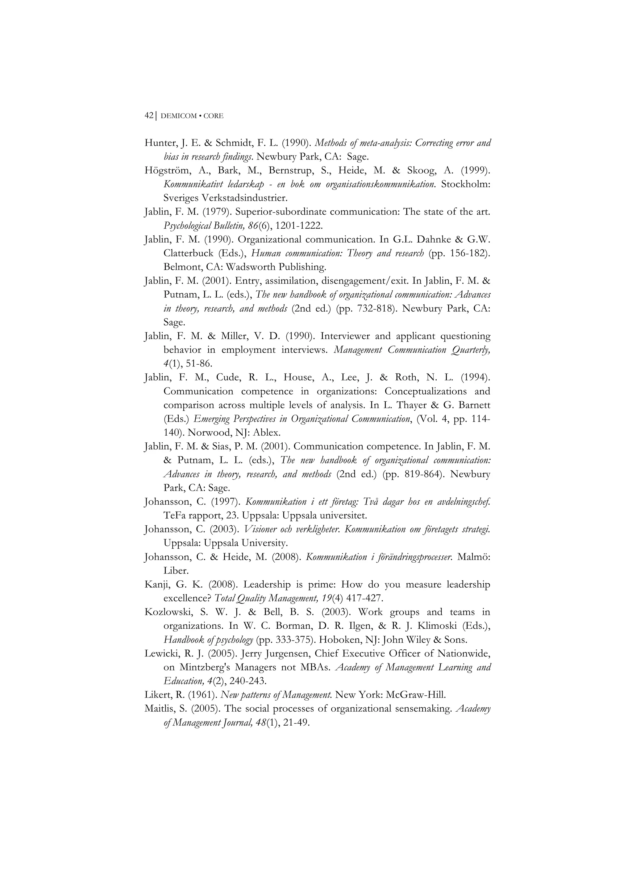 42⏐ DEMICOM • CORE
Hunter, J. E. & Schmidt, F. L. (1990). Methods of meta-analysis: Correcting error and
bias in research findings. Newbury Park, CA: Sage.
Högström, A., Bark, M., Bernstrup, S., Heide, M. & Skoog, A. (1999).
Kommunikativt ledarskap - en bok om organisationskommunikation. Stockholm:
Sveriges Verkstadsindustrier.
Jablin, F. M. (1979). Superior-subordinate communication: The state of the art.
Psychological Bulletin, 86(6), 1201-1222.
Jablin, F. M. (1990). Organizational communication. In G.L. Dahnke & G.W.
Clatterbuck (Eds.), Human communication: Theory and research (pp. 156-182).
Belmont, CA: Wadsworth Publishing.
Jablin, F. M. (2001). Entry, assimilation, disengagement/exit. In Jablin, F. M. &
Putnam, L. L. (eds.), The new handbook of organizational communication: Advances
in theory, research, and methods (2nd ed.) (pp. 732-818). Newbury Park, CA:
Sage.
Jablin, F. M. & Miller, V. D. (1990). Interviewer and applicant questioning
behavior in employment interviews. Management Communication Quarterly,
4(1), 51-86.
Jablin, F. M., Cude, R. L., House, A., Lee, J. & Roth, N. L. (1994).
Communication competence in organizations: Conceptualizations and
comparison across multiple levels of analysis. In L. Thayer & G. Barnett
(Eds.) Emerging Perspectives in Organizational Communication, (Vol. 4, pp. 114-
140). Norwood, NJ: Ablex.
Jablin, F. M. & Sias, P. M. (2001). Communication competence. In Jablin, F. M.
& Putnam, L. L. (eds.), The new handbook of organizational communication:
Advances in theory, research, and methods (2nd ed.) (pp. 819-864). Newbury
Park, CA: Sage.
Johansson, C. (1997). Kommunikation i ett företag: Två dagar hos en avdelningschef.
TeFa rapport, 23. Uppsala: Uppsala universitet.
Johansson, C. (2003). Visioner och verkligheter. Kommunikation om företagets strategi.
Uppsala: Uppsala University.
Johansson, C. & Heide, M. (2008). Kommunikation i förändringsprocesser. Malmö:
Liber.
Kanji, G. K. (2008). Leadership is prime: How do you measure leadership
excellence? Total Quality Management, 19(4) 417-427.
Kozlowski, S. W. J. & Bell, B. S. (2003). Work groups and teams in
organizations. In W. C. Borman, D. R. Ilgen, & R. J. Klimoski (Eds.),
Handbook of psychology (pp. 333-375). Hoboken, NJ: John Wiley & Sons.
Lewicki, R. J. (2005). Jerry Jurgensen, Chief Executive Officer of Nationwide,
on Mintzberg's Managers not MBAs. Academy of Management Learning and
Education, 4(2), 240-243.
Likert, R. (1961). New patterns of Management. New York: McGraw-Hill.
Maitlis, S. (2005). The social processes of organizational sensemaking. Academy
of Management Journal, 48(1), 21-49.
 