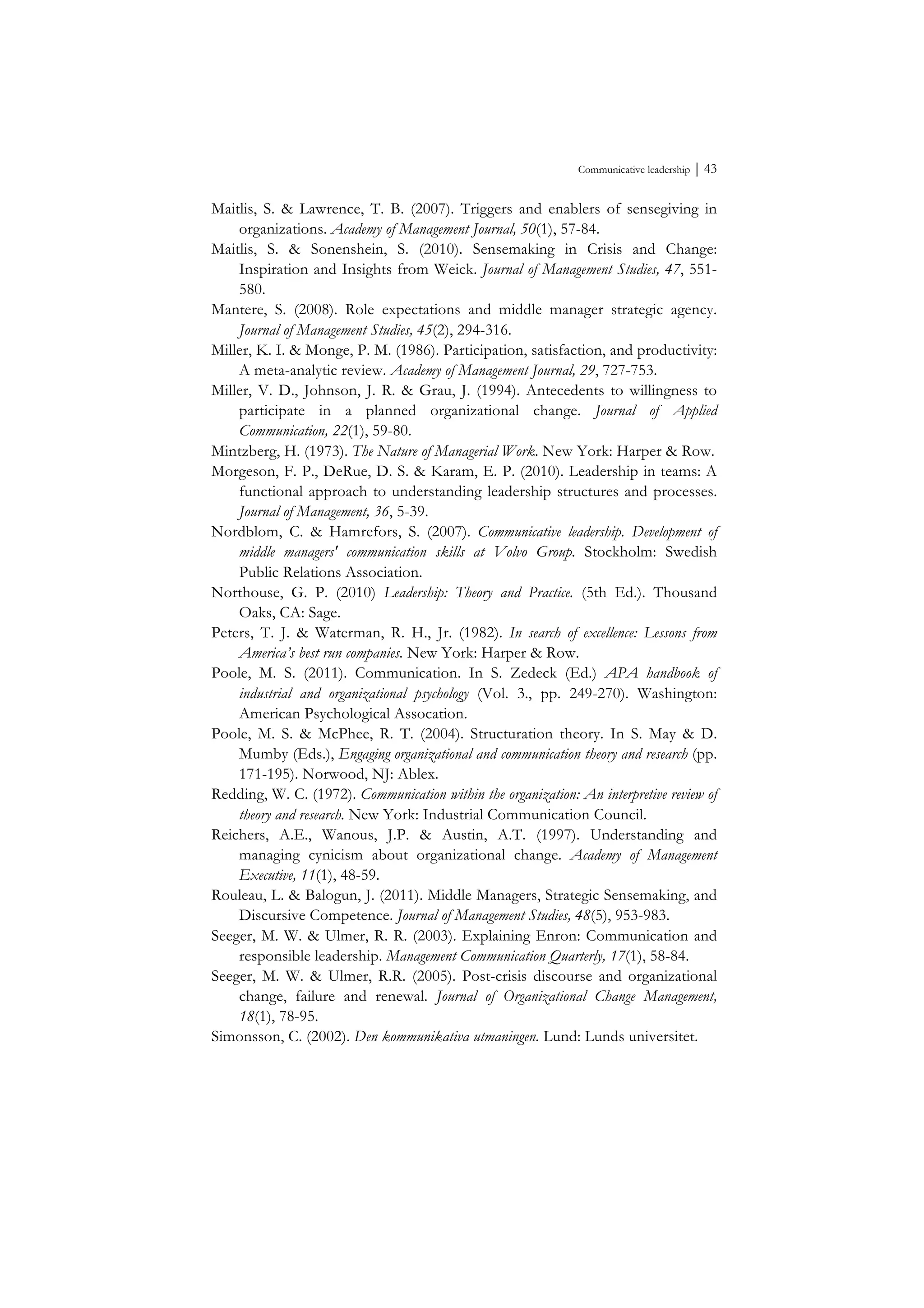 Communicative leadership ⏐ 43
Maitlis, S. & Lawrence, T. B. (2007). Triggers and enablers of sensegiving in
organizations. Academy of Management Journal, 50(1), 57-84.
Maitlis, S. & Sonenshein, S. (2010). Sensemaking in Crisis and Change:
Inspiration and Insights from Weick. Journal of Management Studies, 47, 551-
580.
Mantere, S. (2008). Role expectations and middle manager strategic agency.
Journal of Management Studies, 45(2), 294-316.
Miller, K. I. & Monge, P. M. (1986). Participation, satisfaction, and productivity:
A meta-analytic review. Academy of Management Journal, 29, 727-753.
Miller, V. D., Johnson, J. R. & Grau, J. (1994). Antecedents to willingness to
participate in a planned organizational change. Journal of Applied
Communication, 22(1), 59-80.
Mintzberg, H. (1973). The Nature of Managerial Work. New York: Harper & Row.
Morgeson, F. P., DeRue, D. S. & Karam, E. P. (2010). Leadership in teams: A
functional approach to understanding leadership structures and processes.
Journal of Management, 36, 5-39.
Nordblom, C. & Hamrefors, S. (2007). Communicative leadership. Development of
middle managers' communication skills at Volvo Group. Stockholm: Swedish
Public Relations Association.
Northouse, G. P. (2010) Leadership: Theory and Practice. (5th Ed.). Thousand
Oaks, CA: Sage.
Peters, T. J. & Waterman, R. H., Jr. (1982). In search of excellence: Lessons from
America’s best run companies. New York: Harper & Row.
Poole, M. S. (2011). Communication. In S. Zedeck (Ed.) APA handbook of
industrial and organizational psychology (Vol. 3., pp. 249-270). Washington:
American Psychological Assocation.
Poole, M. S. & McPhee, R. T. (2004). Structuration theory. In S. May & D.
Mumby (Eds.), Engaging organizational and communication theory and research (pp.
171-195). Norwood, NJ: Ablex.
Redding, W. C. (1972). Communication within the organization: An interpretive review of
theory and research. New York: Industrial Communication Council.
Reichers, A.E., Wanous, J.P. & Austin, A.T. (1997). Understanding and
managing cynicism about organizational change. Academy of Management
Executive, 11(1), 48-59.
Rouleau, L. & Balogun, J. (2011). Middle Managers, Strategic Sensemaking, and
Discursive Competence. Journal of Management Studies, 48(5), 953-983.
Seeger, M. W. & Ulmer, R. R. (2003). Explaining Enron: Communication and
responsible leadership. Management Communication Quarterly, 17(1), 58-84.
Seeger, M. W. & Ulmer, R.R. (2005). Post-crisis discourse and organizational
change, failure and renewal. Journal of Organizational Change Management,
18(1), 78-95.
Simonsson, C. (2002). Den kommunikativa utmaningen. Lund: Lunds universitet.
 