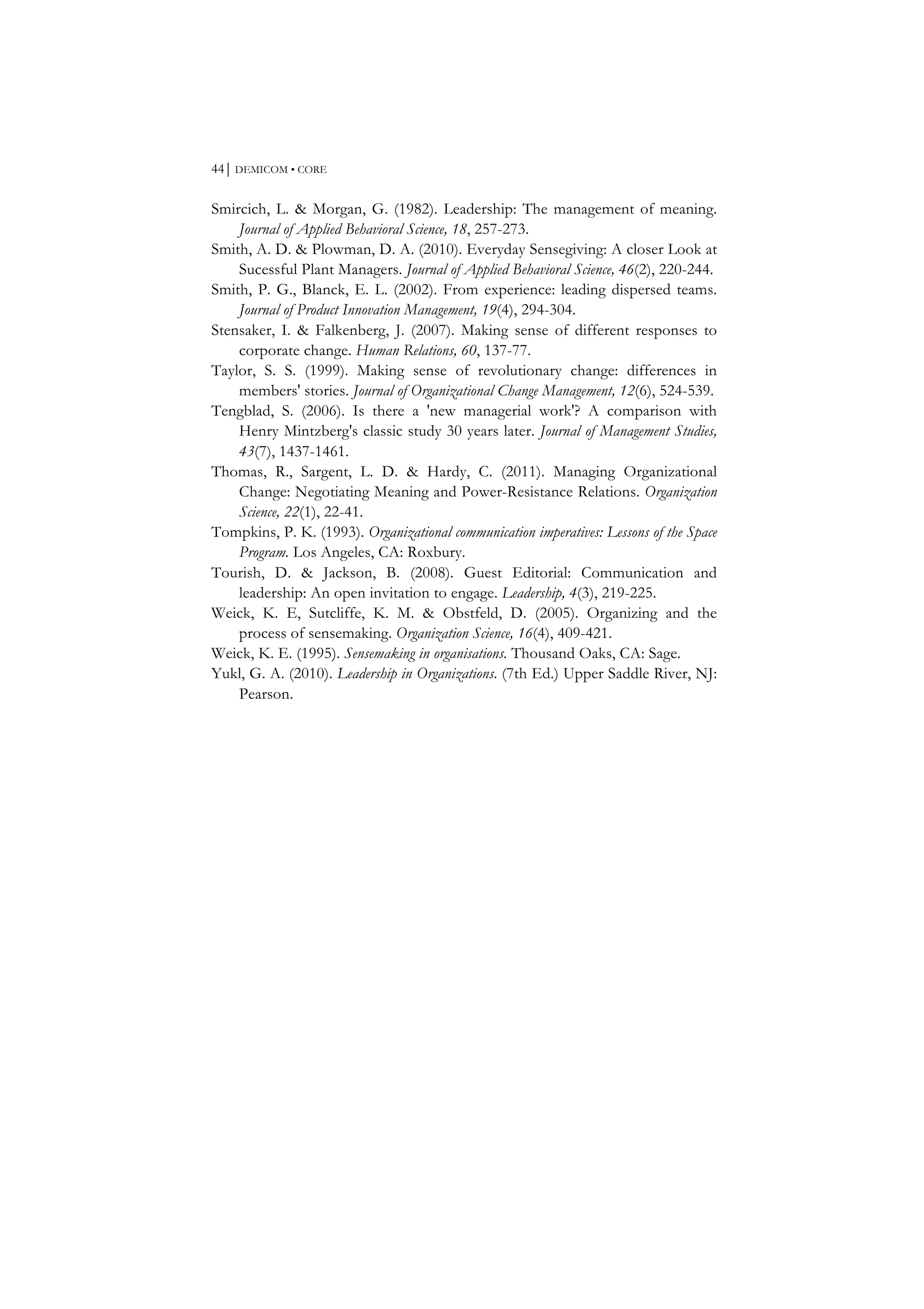 44⏐ DEMICOM • CORE
Smircich, L. & Morgan, G. (1982). Leadership: The management of meaning.
Journal of Applied Behavioral Science, 18, 257-273.
Smith, A. D. & Plowman, D. A. (2010). Everyday Sensegiving: A closer Look at
Sucessful Plant Managers. Journal of Applied Behavioral Science, 46(2), 220-244.
Smith, P. G., Blanck, E. L. (2002). From experience: leading dispersed teams.
Journal of Product Innovation Management, 19(4), 294-304.
Stensaker, I. & Falkenberg, J. (2007). Making sense of different responses to
corporate change. Human Relations, 60, 137-77.
Taylor, S. S. (1999). Making sense of revolutionary change: differences in
members' stories. Journal of Organizational Change Management, 12(6), 524-539.
Tengblad, S. (2006). Is there a 'new managerial work'? A comparison with
Henry Mintzberg's classic study 30 years later. Journal of Management Studies,
43(7), 1437-1461.
Thomas, R., Sargent, L. D. & Hardy, C. (2011). Managing Organizational
Change: Negotiating Meaning and Power-Resistance Relations. Organization
Science, 22(1), 22-41.
Tompkins, P. K. (1993). Organizational communication imperatives: Lessons of the Space
Program. Los Angeles, CA: Roxbury.
Tourish, D. & Jackson, B. (2008). Guest Editorial: Communication and
leadership: An open invitation to engage. Leadership, 4(3), 219-225.
Weick, K. E, Sutcliffe, K. M. & Obstfeld, D. (2005). Organizing and the
process of sensemaking. Organization Science, 16(4), 409-421.
Weick, K. E. (1995). Sensemaking in organisations. Thousand Oaks, CA: Sage.
Yukl, G. A. (2010). Leadership in Organizations. (7th Ed.) Upper Saddle River, NJ:
Pearson.
 