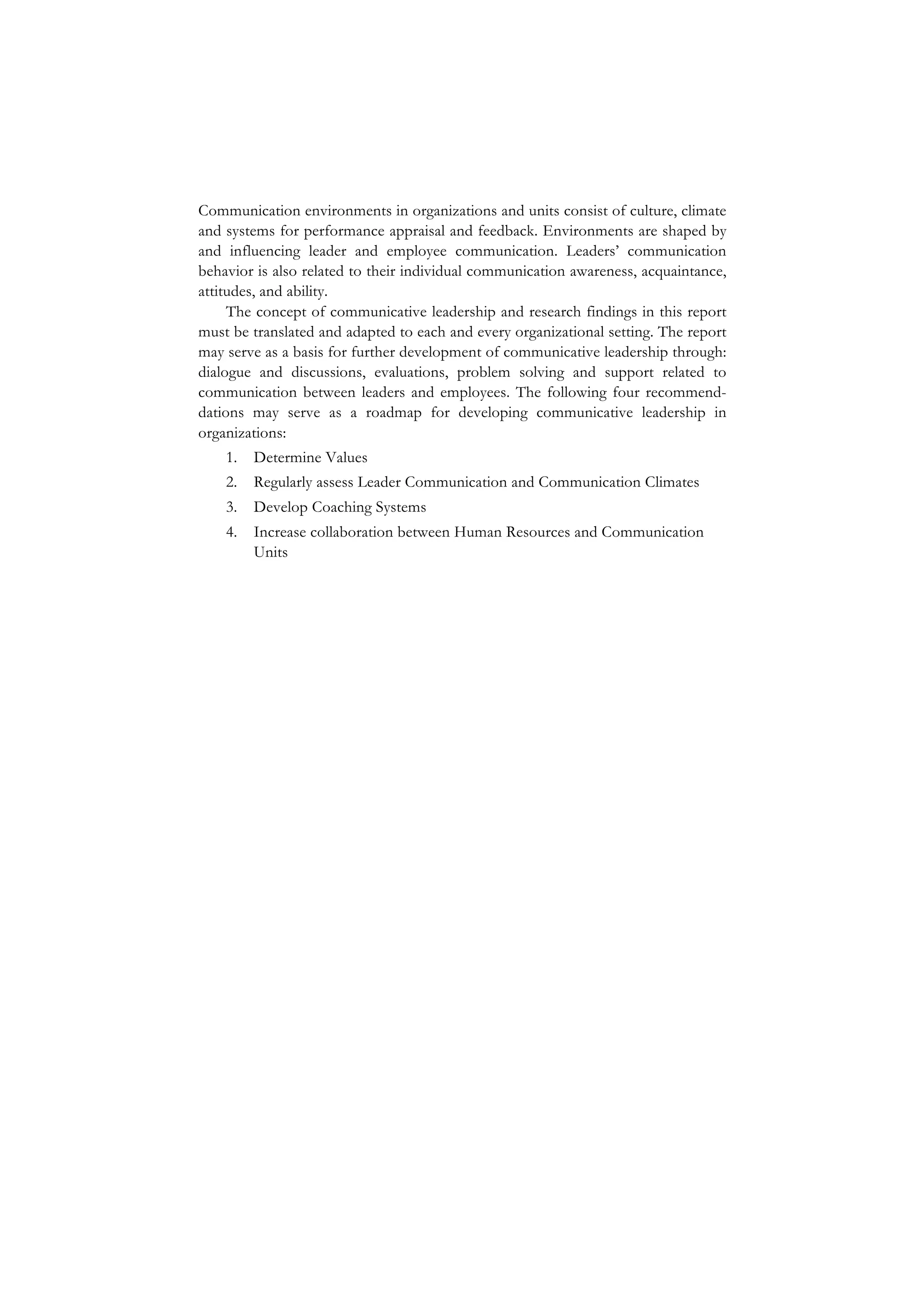 Communication environments in organizations and units consist of culture, climate
and systems for performance appraisal and feedback. Environments are shaped by
and influencing leader and employee communication. Leaders’ communication
behavior is also related to their individual communication awareness, acquaintance,
attitudes, and ability.
The concept of communicative leadership and research findings in this report
must be translated and adapted to each and every organizational setting. The report
may serve as a basis for further development of communicative leadership through:
dialogue and discussions, evaluations, problem solving and support related to
communication between leaders and employees. The following four recommend-
dations may serve as a roadmap for developing communicative leadership in
organizations:
1. Determine Values
2. Regularly assess Leader Communication and Communication Climates
3. Develop Coaching Systems
4. Increase collaboration between Human Resources and Communication
Units
	
  
 