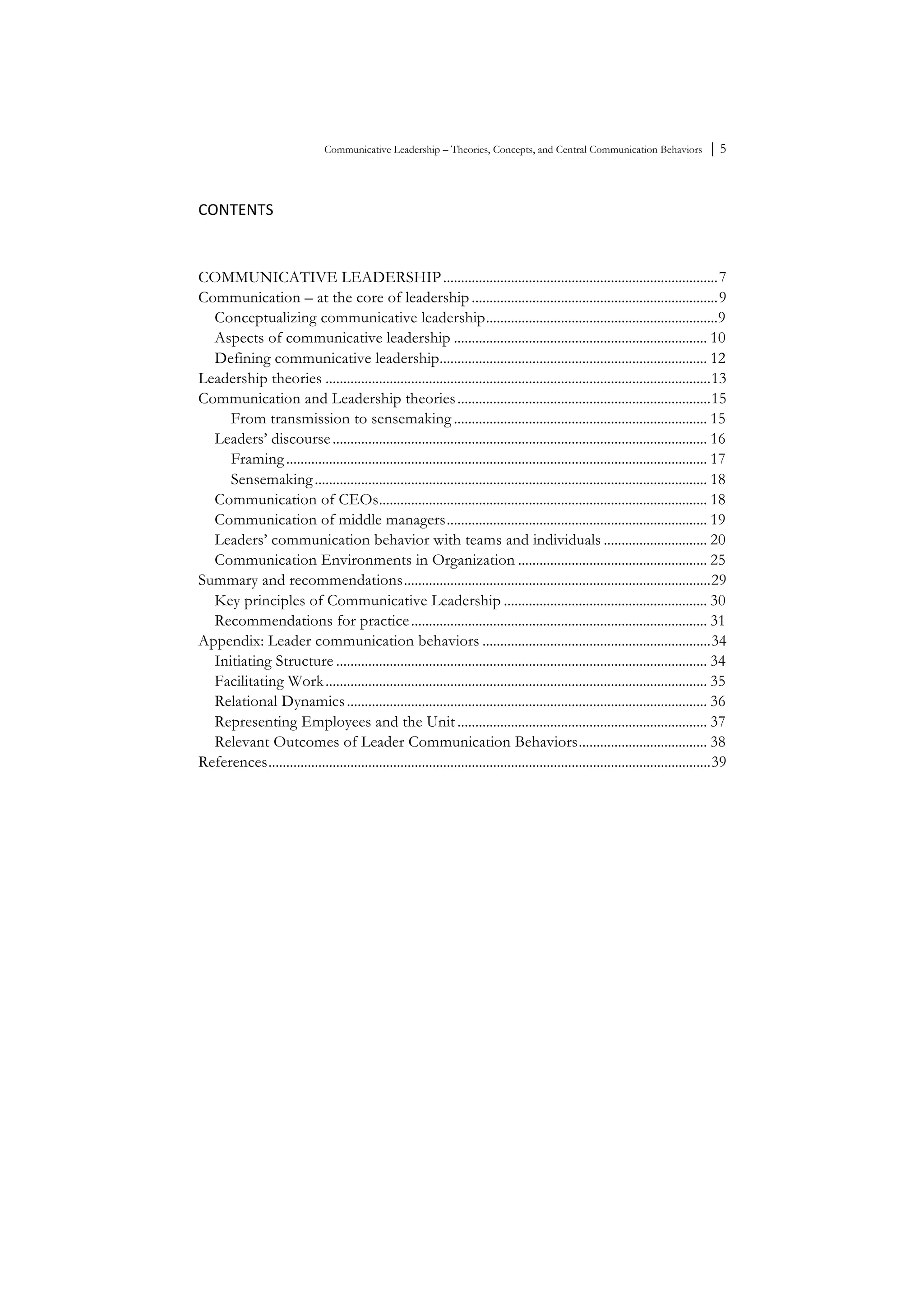 Communicative Leadership – Theories, Concepts, and Central Communication Behaviors ⏐ 5
CONTENTS	
  
	
  
COMMUNICATIVE LEADERSHIP.............................................................................7	
  
Communication – at the core of leadership .....................................................................9	
  
Conceptualizing communicative leadership.................................................................9	
  
Aspects of communicative leadership ....................................................................... 10	
  
Defining communicative leadership........................................................................... 12	
  
Leadership theories ............................................................................................................13	
  
Communication and Leadership theories.......................................................................15	
  
From transmission to sensemaking ....................................................................... 15	
  
Leaders’ discourse......................................................................................................... 16	
  
Framing...................................................................................................................... 17	
  
Sensemaking.............................................................................................................. 18	
  
Communication of CEOs............................................................................................ 18	
  
Communication of middle managers......................................................................... 19	
  
Leaders’ communication behavior with teams and individuals ............................. 20	
  
Communication Environments in Organization ..................................................... 25	
  
Summary and recommendations......................................................................................29	
  
Key principles of Communicative Leadership ......................................................... 30	
  
Recommendations for practice................................................................................... 31	
  
Appendix: Leader communication behaviors ................................................................34	
  
Initiating Structure ........................................................................................................ 34	
  
Facilitating Work........................................................................................................... 35	
  
Relational Dynamics..................................................................................................... 36	
  
Representing Employees and the Unit ...................................................................... 37	
  
Relevant Outcomes of Leader Communication Behaviors.................................... 38	
  
References............................................................................................................................39	
  
 