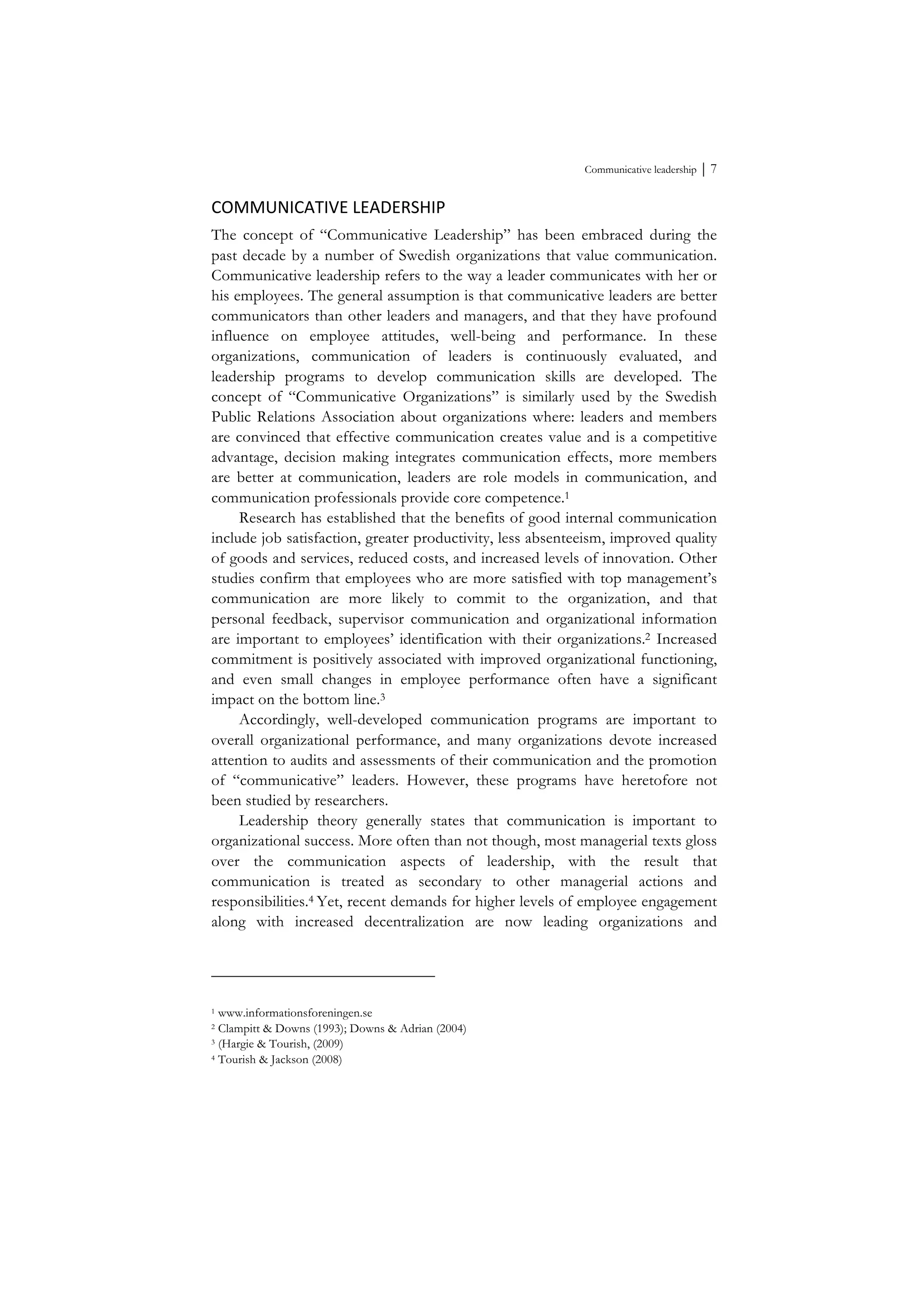 Communicative leadership ⏐ 7
COMMUNICATIVE	
  LEADERSHIP	
  
The concept of “Communicative Leadership” has been embraced during the
past decade by a number of Swedish organizations that value communication.
Communicative leadership refers to the way a leader communicates with her or
his employees. The general assumption is that communicative leaders are better
communicators than other leaders and managers, and that they have profound
influence on employee attitudes, well-being and performance. In these
organizations, communication of leaders is continuously evaluated, and
leadership programs to develop communication skills are developed. The
concept of “Communicative Organizations” is similarly used by the Swedish
Public Relations Association about organizations where: leaders and members
are convinced that effective communication creates value and is a competitive
advantage, decision making integrates communication effects, more members
are better at communication, leaders are role models in communication, and
communication professionals provide core competence.1
Research has established that the benefits of good internal communication
include job satisfaction, greater productivity, less absenteeism, improved quality
of goods and services, reduced costs, and increased levels of innovation. Other
studies confirm that employees who are more satisfied with top management’s
communication are more likely to commit to the organization, and that
personal feedback, supervisor communication and organizational information
are important to employees’ identification with their organizations.2 Increased
commitment is positively associated with improved organizational functioning,
and even small changes in employee performance often have a significant
impact on the bottom line.3
Accordingly, well-developed communication programs are important to
overall organizational performance, and many organizations devote increased
attention to audits and assessments of their communication and the promotion
of “communicative” leaders. However, these programs have heretofore not
been studied by researchers.
Leadership theory generally states that communication is important to
organizational success. More often than not though, most managerial texts gloss
over the communication aspects of leadership, with the result that
communication is treated as secondary to other managerial actions and
responsibilities.4 Yet, recent demands for higher levels of employee engagement
along with increased decentralization are now leading organizations and
1 www.informationsforeningen.se
2 Clampitt & Downs (1993); Downs & Adrian (2004)
3 (Hargie & Tourish, (2009)
4 Tourish & Jackson (2008)
 