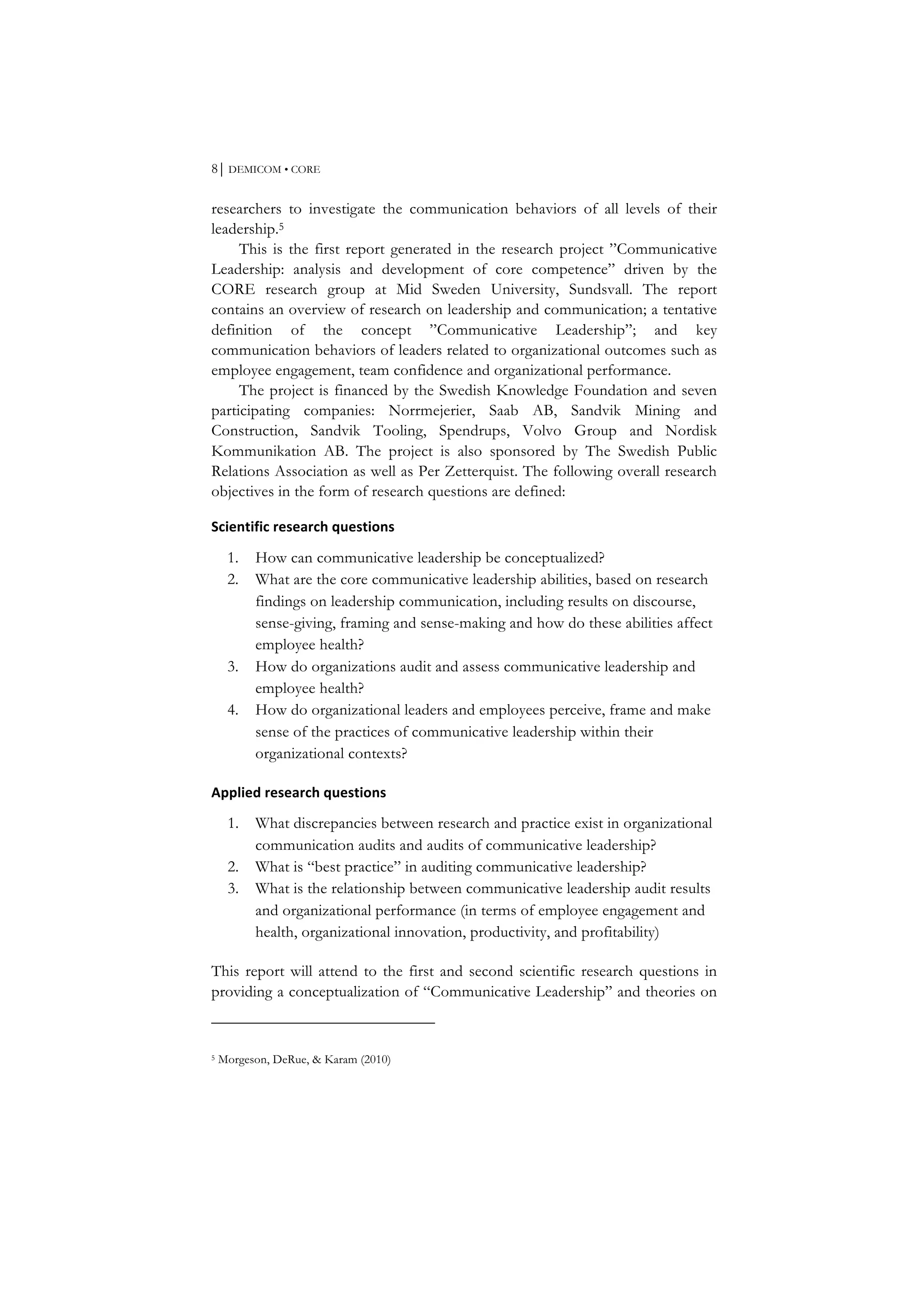 8⏐ DEMICOM • CORE
researchers to investigate the communication behaviors of all levels of their
leadership.5
This is the first report generated in the research project ”Communicative
Leadership: analysis and development of core competence” driven by the
CORE research group at Mid Sweden University, Sundsvall. The report
contains an overview of research on leadership and communication; a tentative
definition of the concept ”Communicative Leadership”; and key
communication behaviors of leaders related to organizational outcomes such as
employee engagement, team confidence and organizational performance.
The project is financed by the Swedish Knowledge Foundation and seven
participating companies: Norrmejerier, Saab AB, Sandvik Mining and
Construction, Sandvik Tooling, Spendrups, Volvo Group and Nordisk
Kommunikation AB. The project is also sponsored by The Swedish Public
Relations Association as well as Per Zetterquist. The following overall research
objectives in the form of research questions are defined:
Scientific	
  research	
  questions	
  
1. How can communicative leadership be conceptualized?
2. What are the core communicative leadership abilities, based on research
findings on leadership communication, including results on discourse,
sense-giving, framing and sense-making and how do these abilities affect
employee health?
3. How do organizations audit and assess communicative leadership and
employee health?
4. How do organizational leaders and employees perceive, frame and make
sense of the practices of communicative leadership within their
organizational contexts?
Applied	
  research	
  questions	
  
1. What discrepancies between research and practice exist in organizational
communication audits and audits of communicative leadership?
2. What is “best practice” in auditing communicative leadership?
3. What is the relationship between communicative leadership audit results
and organizational performance (in terms of employee engagement and
health, organizational innovation, productivity, and profitability)
This report will attend to the first and second scientific research questions in
providing a conceptualization of “Communicative Leadership” and theories on
5 Morgeson, DeRue, & Karam (2010)
 