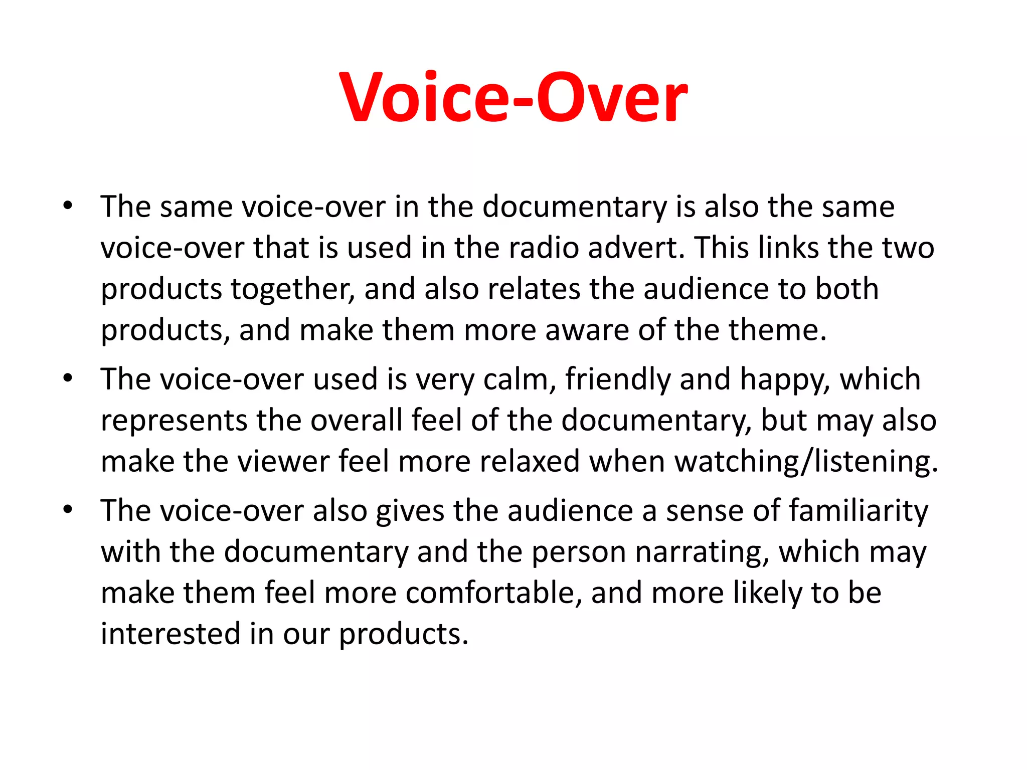 Voice-OverThe same voice-over in the documentary is also the same voice-over that is used in the radio advert. This links the two products together, and also relates the audience to both products, and make them more aware of the theme. The voice-over used is very calm, friendly and happy, which represents the overall feel of the documentary, but may also make the viewer feel more relaxed when watching/listening.The voice-over also gives the audience a sense of familiarity with the documentary and the person narrating, which may make them feel more comfortable, and more likely to be interested in our products.