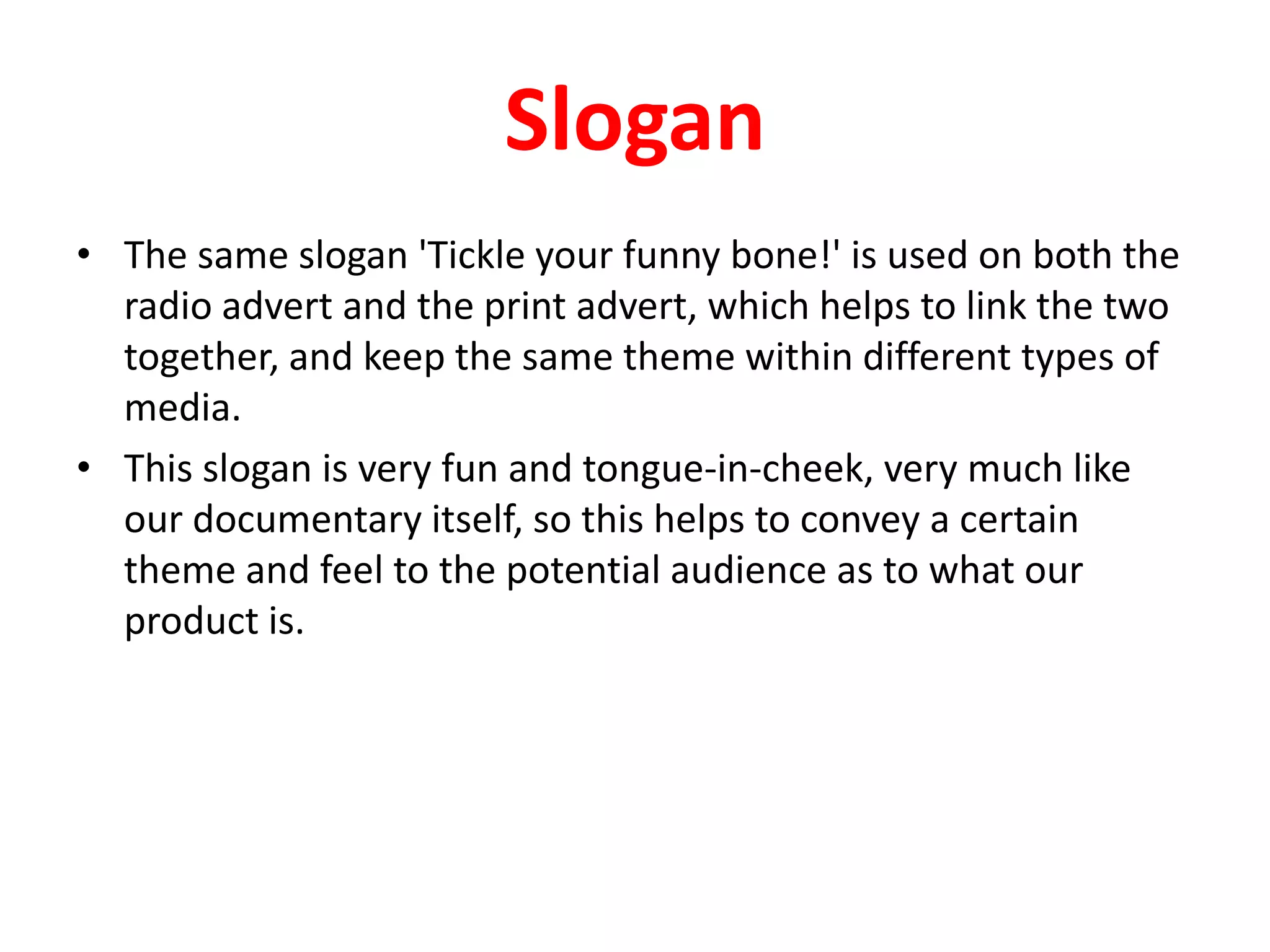 SloganThe same slogan 'Tickle your funny bone!' is used on both the radio advert and the print advert, which helps to link the two together, and keep the same theme within different types of media.This slogan is very fun and tongue-in-cheek, very much like our documentary itself, so this helps to convey a certain theme and feel to the potential audience as to what our product is.