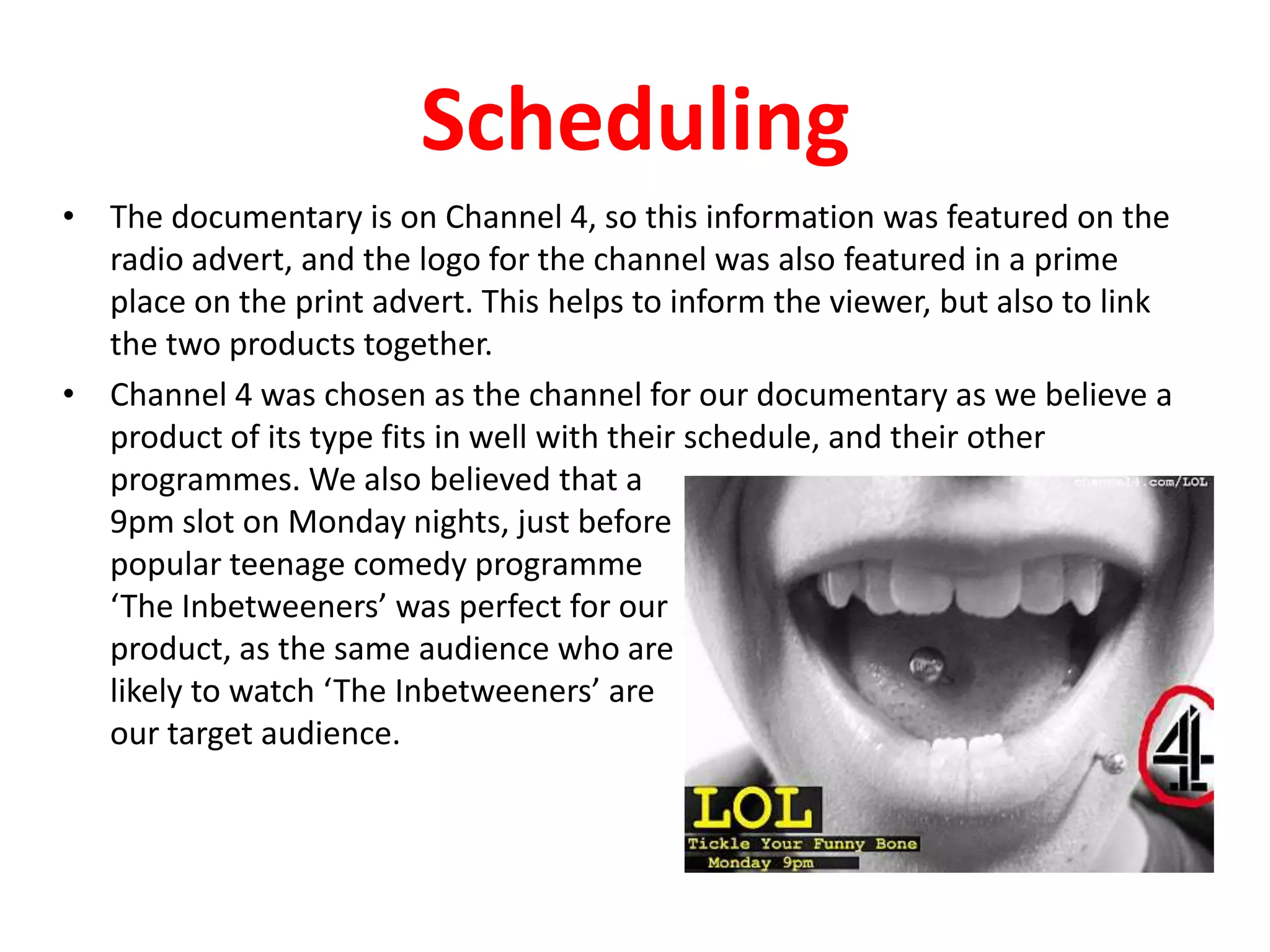 SchedulingThe documentary is on Channel 4, so this information was featured on the radio advert, and the logo for the channel was also featured in a prime place on the print advert. This helps to inform the viewer, but also to link the two products together.Channel 4 was chosen as the channel for our documentary as we believe a product of its type fits in well with their schedule, and their other programmes. We also believed that a 9pm slot on Monday nights, just before popular teenage comedy programme ‘The Inbetweeners’ was perfect for ourproduct, as the same audience who arelikely to watch ‘The Inbetweeners’ areour target audience.