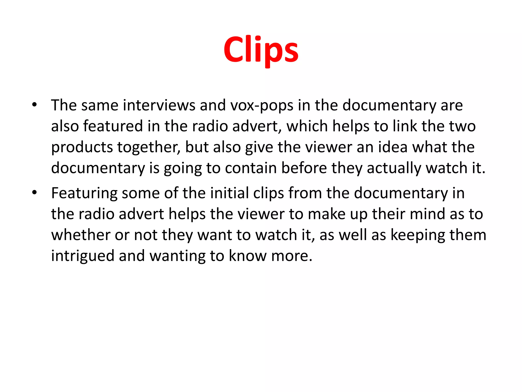 ClipsThe same interviews and vox-pops in the documentary are also featured in the radio advert, which helps to link the two products together, but also give the viewer an idea what the documentary is going to contain before they actually watch it.Featuring some of the initial clips from the documentary in the radio advert helps the viewer to make up their mind as to whether or not they want to watch it, as well as keeping them intrigued and wanting to know more.