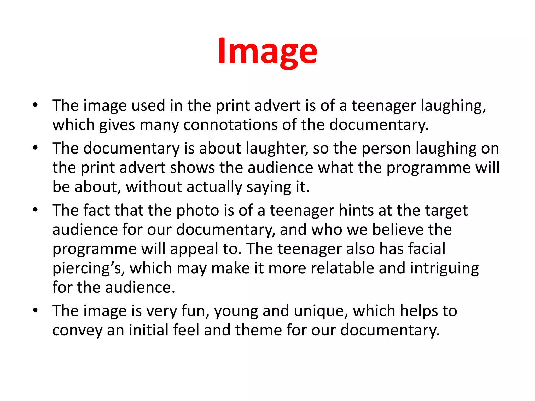 ImageThe image used in the print advert is of a teenager laughing, which gives many connotations of the documentary.The documentary is about laughter, so the person laughing on the print advert shows the audience what the programme will be about, without actually saying it.The fact that the photo is of a teenager hints at the target audience for our documentary, and who we believe the programme will appeal to. The teenager also has facial piercing’s, which may make it more relatable and intriguing for the audience.The image is very fun, young and unique, which helps to convey an initial feel and theme for our documentary.